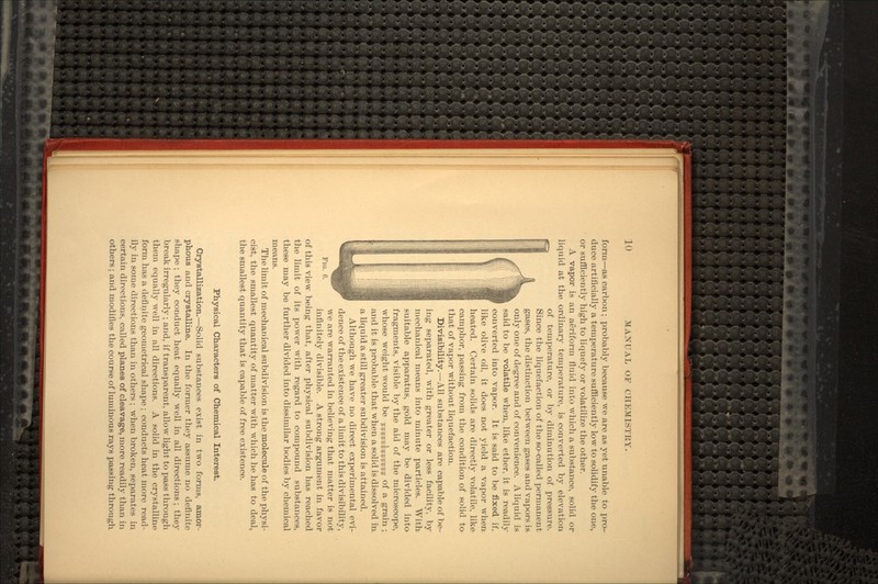 form—as carbon; probably because we are as yet unable to pro- duce artificially a temperature sufficiently low to solidify the one, or sufficiently high to liquefy or volatilize the other. A vapor is an aeriform fluid into which a substance, solid or liquid at the ordinary temperature, is converted by elevation of temperature, or by diminution of pressure. Since the liquefaction of the so-called permanent gases, the distinction between gases and vapors is only one of degree and of convenience. A liquid is said to be volatile when, like ether, it is readily converted into vapor. It is said to be fixed if, like olive oil, it does not yield a vapor when heated. Certain solids are directly volatile, like camphor, passing from the condition of solid to that of vapor without liquefaction. Divisibility.—All substances are capable of be- ing separated, with greater or less facility, by mechanical means into minute particles. With suitable apparatus, gold may be divided into fragments, visible by the aid of the microscope, whose weight would be TnjTjTrawffTnrTra °f a grain ; and it is probable that when a solid is dissolved in. a liquid a still greater subdivision is attained. Although we have no direct experimental evi- dence of the existence of a limit to this divisibility, we are warranted in believing that matter is not infinitely divisible. A strong argument in favor of this view being that, after physical subdivision has reached the limit of its power with regard to compound substances, these may be further divided into dissimilar bodies by chemical means. The limit of mechanical subdivision is the molecule of the physi- cist, the smallest quantity of matter with which he has to deal, the smallest quantity that is capable of free existence. Physical Characters of Chemical Interest. Crystallization.—Solid substances exist in two forms, amor- phous and crystalline. In the former they assume no definite shape ; they conduct heat equally well in all directions; they break irregularly; and, if transparent, allow light to pass through them equally well in all directions. A solid in the crystalline form has a definite geometrical shape ; conducts heat more read- ily in some directions than in others ; when broken, separates in certain directions, called planes of cleavage, more readily than in others; and modifies the course of luminous rays passing through