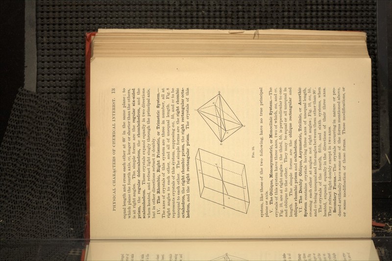 equal length and cross each other at 60° in the same plane ; to- which plane the fourth axis, cc, longer or shorter than the others, is at right angles. The. simple forms are the regular six-sided prism, the regular dodecahedron, the rhombohedron, and the scalenohedron. These crystals expand equally in two directions when heated, and refract light singly through the principal axis, but in other directions refract it doubly. IV. The Rhombic, Right Prismatic, or Trimetric System.— The axes of crystals of this system are three in number, all at right angles to each other, and all of unequal length. Fig. 8 represents crystals of this system, supposing aa, &&, and cc to be unequal to each other. The simple forms are the right rhombic octahedron, the right rhombic prism, the right rectangular octa- hedron, and the right rectangular prism. The crystals of this FIG. 10. system, like those of the two following, have no true principal plane or axis. V. The Oblique, Monosymmetric, or Monoclinic System.—The crystals of this system have three axes, two of which, aa, and cc. Fig. 10, are at right angles ; the third, bb, is perpendicular to one and oblique to the other. They may be equal or all unequal in length. The simple forms are the oblique rectangular and oblique rhombic prism and octahedron. VI. The Doubly Oblique, Asymmetric, Triclinic, or Anorthic System contains crystals having three axes of unequal length, crossing each other at angles not right angles; Fig. 10, aa, bb, and cc being unequal and the angles between them other than 90°. The crystals of the fourth, fifth, and sixth systems, when heated, expand equally in the directions of their three axes. They refract light doubly except in two axes. Secondary Forms.—The crystals occurring in nature or pro- duced artificially have some one of the forms mentioned above, or some modification of those forms. These modifications, or