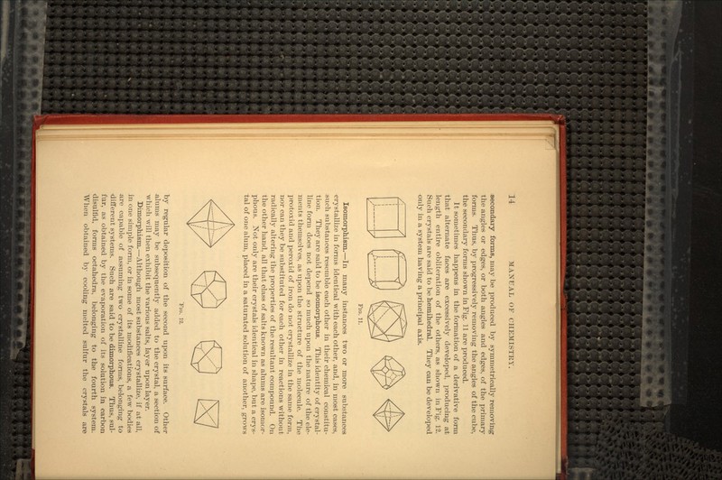 secondary forms, may be produced by symmetrically removing the angles or edges, or both angles and edges, of the primary forms. Thus, by progressively removing the angles of the cube, the secondary forms shown in Fig. 11 are produced. It sometimes happens in the formation of a derivative form that alternate faces are excessively developed, producing at length entire obliteration of the others, as shown in Fig. 12. Such crystals are said to be hemihedral. They can be developed only in a system having a principal axis. FIG. 11. Isomorphism.—In many instances two or more substances crystallize in forms identical with each other, and, in most cases, such substances resemble each other in their chemical constitu- tion. They are said to be isomorphous. This identity of crystal- line form does not depend so much upon the nature of the ele- ments themselves, as upon the structure of the molecule. The protoxid and peroxid of iron do not crystallize in the same form, nor can they be substituted for each other in reactions without radically altering the properties of the resultant compound. On the other hand, all that class of salts known as alums are isomor- phous. Not only are their crystals identical in shape, but a crys- tal of one alum, placed in a saturated solution of another, grows TIG. 12. by regular deposition of the second upon its surface. Other alums may be subsequently added to the crystal, a section of which will then exhibit the various salts, layer upon layer. Dimorphism.—Although most substances crystallize, if at all, in one simple form, or in some of its modifications, a few bodies are capable of assuming two crystalline forms, belonging to different systems. Such are said to be dimorphous. Thus, sul- fur, as obtained by the evaporation of its solution in carbon disulfid, forms octahedra, belonging to the fourth system. When obtained by cooling melted sulfur the crystals are