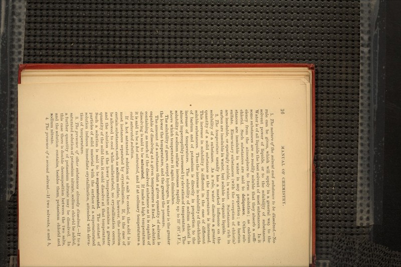 1. The nature of the solvent and substance to be dissolved.—No rule can be given, which will apply in a general waj to the solvent power of liquids, or to the solubility of substances. Water is of all liquids the best solvent of most substances. In it some substances are so readily soluble that they absorb a suffi- ciency from the atmosphere to form a solution; as calcium ehlorid. Such substances are said to deliquesce. Other sub- stances are insoluble in water in any proportion ; as barium sulfate. Elementary substances (with the exception of chlorin) are insoluble, or sparingly soluble, in water. Substances rich in carbon are insoluble in water, but soluble in organic liquids. 2. The temperature usually has a marked influence on the solubility of a substance. As a rule, water dissolves a greater quantity of a solid substance as the temperature is increased. This increase in solubility is different in the case of different soluble substances. Thus the increase in solubility of thechlorids of barium and of potassium is directly in proportion to the increase of temperature. The solubility of sodium ehlorid is almost imperceptibly increased by elevation of temperature. The solubility of sodium sulfate increases rapidly up to 83° (91°.4 F.), above which temperature it again diminishes. The solubility of gases, except hydrogen, in water is the greater the lower the temperature, and the greater the pressure. The amount of a substance that a given quantity of solvent is capable of dissolving at a given temperature is fixed. A solution containing as much of the dissolved substance as it is capable of dissolving is said to be saturated. If made at high temperatures it is said to be a hot saturated, and if at ordinary temperatures a cold saturated solution. If a hot saturated solution of a salt be cooled, the solid is in most instances separated by crystallization. If, in the case of certain substances,such as sodium sulfate, however, the solution be allowed to cool while undisturbed, no crystallization occurs, and the solution at the lower ^temperature contains a greater quantity of the solid than it could dissolve at that temperature. Such a solution is said to be supersaturated. The contact of particles of solid material with the surface of a supersaturated solution induces immediate crystallization, attended with eleva- tion of temperature. 3. The presence of other substances already dissolved.—If to a saturated solution of potassium nitrate, sodium ehlorid be added, a further quantity of potassium nitrate may be dissolved. In this case there is double decomposition between the two salts, and the solution contains, besides them, potassium ehlorid and sodium nitrate. 4. The presence of a second solvent.—If two solvents, a and b,