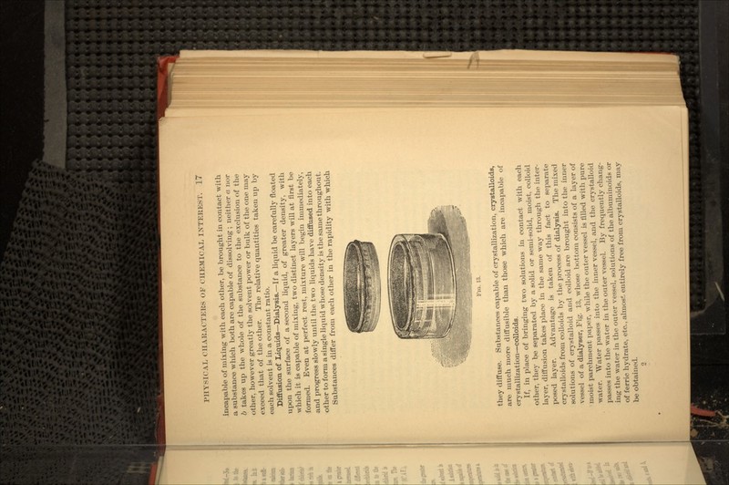 incapable of mixing with each other, be brought in contact with a substance which both are capable of dissolving ; neither a nor b takes up the whole of the substance to the exclusion of the other, however greatly the solvent power or bulk of the one may exceed that of the other. The relative quantities taken up by each solvent is in a constant ratio. Diffusion of Liquids—Dialysis.—If a liquid be carefully floated upon the surface of a second liquid, of greater density, with which it is capable of mixing, two distinct layers will at first be formed. Even at perfect rest, mixture will begin immediately, and progress slowly until the two liquids have diffused into each other to form a single liquid whose density is the same throughout. Substances differ from each other in the rapidity with which FIG. 13. they diffuse. Substances capable of crystallization, crystalloids, are much more diffusible than those which are incapable of crystallization—colloids. If, in place of bringing two solutions in contact with each other, they be separated by a solid or semi-solid, moist, colloid layer, diffusion takes place in the same way through the inter- posed layer. Advantage is taken of this fact to separate crystalloids from colloids by the process of dialysis. The mixed solutions of crystalloid and colloid are brought into the inner vessel of a dialyser, Fig. 13, whose bottom consists of a layer of moist parchment paper, while the outer vessel is filled with pure water. Water passes into the inner vessel, and the crystalloid passes into the water in the outer vessel. By frequently chang- ing the water in the outer vessel, solutions of the albuminoids or of ferric hydrate, etc., almost entirely free from crystalloids, may be obtained. 2