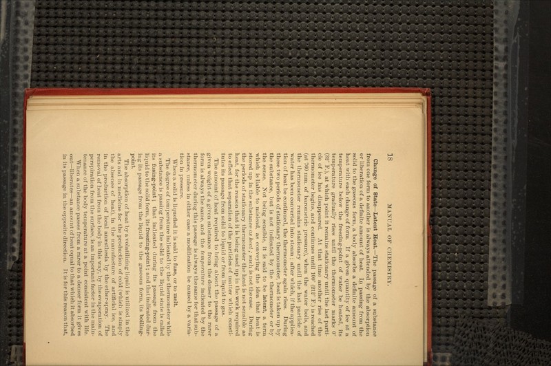 Change of State—Latent Heat.—The passage of a substance from one form to another is always attended by the absorption or liberation of a definite amount of heat. In passing from the solid to the gaseous form, a body absorbs a definite amount of heat with each change of form. If a given quantity of ice at a temperature below the freezing-point of water be heated, its temperature gradually rises until the thermometer marks 0° (32° F.), at which point it remains stationary until the last parti- cle of ice has disappeared. At that time another rise of the thermometer begins, and continues until 100° (212° F.) is reached (at 760 mm. of barometric pressure), when the water boils, and the thermometer remains stationary until the last particle of water has been converted into steam ; after which, if the applica- tion of heat be continued, the thermometer again rises. During these two periods of stationary thermometer, heat is taken up by the substance, but is not indicated by the thermometer or by the sense. Not being sensible, it is said to be latent, a term Avhich is liable to mislead, as conveying the idea that heat is stored up in the substance as heat; such is not the case. During the periods of stationary thermometer the heat is not sensible as heat, for the reason that it is being used up in the work required to effect that separation of the particles of matter which consti- tutes its passage from solid to liquid or from liquid to gas. The amount of heat required to bring about the passage of a given weight of a given substance from the denser to the rarer form is always the same, and the temperature indicated by the thermometer during this passage is always the same for that sub- stance, unless in either case a modification be caused by a varia- tion in pressure. When a solid is liquefied it is said to fuse, or to melt. The degree of temperature indicated by the thermometer while a substance is passing from the solid to the liquid state is called its fusing-point; that indicated during its passage from the liquid to the solid form, its freezing-point; and that indicated dur- ing its passage from the liquid to the gaseous form, its boiling- point. The absorption of heat by a volatilizing liquid is utilized in the arts and in medicine for the production of cold (which is simply the absence of heat), in the manufacture of artificial ice, and in the production of local anaesthesia by the ether-spray. The removal of heat from the body in this way, by the evaporation of perspiration from the surface, is an important factor in the main- tenance of the body temperature at a point consistent with life. When a substance passes from a rarer to a denser form it gives out—liberates—an amount of heat equal to that which it absorbed in its passage in the opposite direction. It is for this reason that,