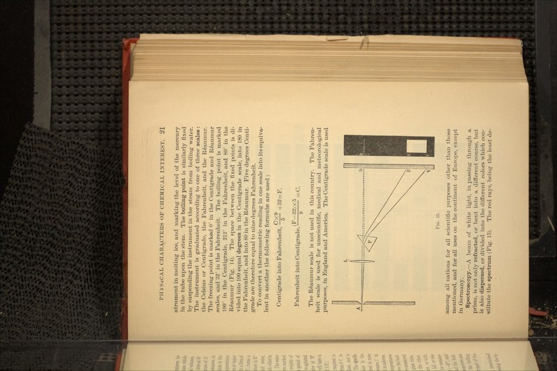 strument in melting ice, and marking the level of the mercury in the tube upon the stem. The boiling point is similarly fixed by suspending the instrument in the steam from boiling water. The instrument is graduated according to one of three scales; the Celsius or Centigrade, the Fahrenheit, and the Reaumur. The freezing point is marked 0° in the Centigrade and Reaumur .scales, and 32° in the Fahrenheit. The boiling point is marked 100° in the Centigrade, 212° in the Fahrenheit, and 80° in the Reaumur (Fig. 14). The space between the fixed points is di- vided into 100 equal degrees in the Centigrade scale, into 180 in the Fahrenheit, and into 80 in the Reaumur. Five degrees Centi- grade are therefore equal to nine degrees Fahrenheit. To convert a thermometric reading in one scale into its equiva- lent in another the following formulae are used : Centigrade into Fahrenheit, Fahrenheit into Centigrade, CX9 +32=F. (F-32)X5 9 The Reaumur scale is not used in this country. The Fahren- heit scale is used for unscientific, medical and meteorological purposes, in England and America. The Centigrade scale is used FIG. 15. among all nations for all scientific purposes other than those mentioned, and for all uses on the continent of Europe, except in Germany. Spectroscopy.—A beam of white light, in passing through a prism, is not only refracted, or bent into a different course, but is also dispersed, or divided into the different colors which con- stitute the spectrum (Fig. 15). The red rays, being the least de-