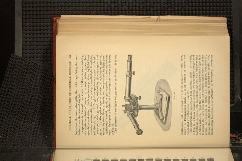 fleeted are the least refrangible, the violet rays, being the most deflected are the most refrangible. A spectrum is of one of three kinds : 1.) Continuous, consisting of a continuous band of colors : red, orange, yellow, green, blue, cyan-blue, and violet. Such spectra are produced by light from white-hot solids and liquids, from gas-light,candle-light, lime-light, and electric light. 2.) Bright-line spectra, composed of bright lines upon a dark ground, are produced by glowing vapors and gases. 3.) Absorption spectra consist of continuous spectra, crossed by dark lines or bands, and are produced by light pass- ing through a solid, liquid, or gas, capable of absorbing certain rays. Examples of bright-line and absorption spectra are shown in Fig. 16. The spectrum of sun-light belongs to the third class. It is not FIG. 17. continuous, but is crossed by a great number of dark lines, known as Fraunhofer's lines, the most distinct of which are designated by letters (No. 1, Fig. 16). The spectroscope consists of four essential parts : 1st, the slit, a, Fig. 17 ; a linear opening between two accurately straight and parallel knife-edges. 3d, the colimating lens, b ; a biconvex lens in whose principal focus the slit is placed, and whose object it is to render the rays from the slit parallel before they enter the prism. 3d, the prism, or prisms, c, of dense glass, usually of 60°, and so placed that its refracting edge is parallel to the slit. 4th, an observing telescope, d. so arranged as to receive the rays as