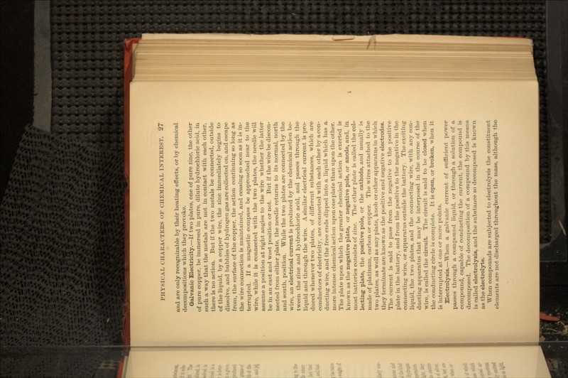 and are only recognizable by their heating effects, or by chemical decompositions which they provoke. Galvanic Electricity.—If two plates, one of pure zinc, the other of pure copper, be immersed in pure, dilute hydrochloric acid, in such a way that the metals are not in contact with each other, there is no action. But if the two metals be connected, outside of the liquid, by a copper wire, the zinc immediately begins to dissolve, and bubbles of hydrogen gas are collected on, and escape from, the surface of the copper, the action continuing so long as the wire connection is maintained, and ceasing so soon as it is in- terrupted. If a magnetic compass be approached near to the wire, while it is connected with the two plates, the needle will assume a position at right angles to the wire whether the latter be in an east and west position or not. But if the wire be discon- nected from either plate, the needle returns to its normal, north and south, position. While the two plates are connected by the wire, an electrical current is produced by the chemical action be- tween the zinc and hydrochloric acid, and passes through the liquid and through the wire. A similar electrical current is pro- duced whenever two plates, of different substances, which are conductors of electricity, are connected with each other by aeon- ducting wire, and the free ends dipped into a liquid which has a more intense chemical action upon one plate than upon the other. The plate upon which the greater chemical action is exerted is known as the negative plate, or negative pole, or anode, and, in most batteries consists of zinc. The other plate is called the col- lecting plate, the positive pole, or the cathode, and usually is made of platinum, carbon or copper. The wires attached to the two plates, as well as any plate, knob or other apparatus in which they terminate are known as the positive and negative electrodes. The current is said to pass from the negative to the positive plate in the battery, and from the positive to the negative in the connecting wire, or apparatus outside the battery. The exciting liquid, the two plates, and the connecting wire, with any con- ducting apparatus that may be interposed in the course of the wire, is called the circuit. The circuit is said to be closed when the conducting circle is complete. It is open, or broken, when it is interrupted at one or more points. Electrolysis.—When a galvanic current of sufficient power passes through a compound liquid, or through a solution of a compound, capable of conducting the current, the compound is decomposed. The decomposition of a compound by this means is called electrolysis, and the substance so decomposed is known as the electrolyte. When compounds are subjected to electrolysis the constituent elements are not discharged throughout the mass, although the