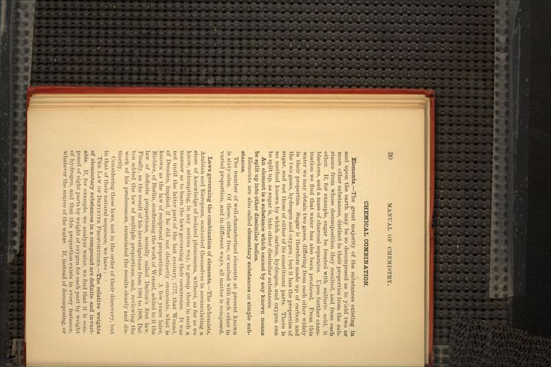 CHEMICAL COMBINATION. Elements.—The great majority of the substances existing in and upon the earth may be so decomposed as to yield two or more other substances, distinct in their properties from the sub- stance from whose decomposition they resulted, and from each other. If, for example, sugar be treated with sulfuric acid, it blackens, and a mass of charcoal separates. Upon further exam- ination we find that water has also been produced. From this water we may obtain two gases, differing from each other widely in their properties. Sugar is therefore made up of carbon and the two gases, hydrogen and oxygen ; but it has the properties of sugar, and not those of either of its constituent parts. There is no method known by which carbon, hydrogen, and oxygen can be split up, as sugar is, into other dissimilar substances. An element is a substance which cannot by any known means be split up into other dissimilar bodies. Elements are also called elementary substances or simple sub- stances. The number of well-characterized elements at present known is sixty-nine. Of these, either free, or united with each other in varied proportion, and in different ways, all matter is composed. Laws governing the combination of elements.—The alchemists, Arabian and European, contented themselves in accumulating a store of knowledge of isolated phenomena, without, as far as we know, attempting, in any serious way, to group them in such a manner as to learn the laws governing their occurrence. It was not until the latter part of the last century, 1777, that Wenzol, of Dresden, implied, if he did not distinctly enunciate, what is known as the law of reciprocal proportions. A few years later, Richter, of Berlin, confirming the work of Wenzel, added to it the law of definite proportions, usually called Dalton's first law. Finally, as the result of his investigations from 1804 to 1808, Dai- ton added the law of multiple proportions, and, reviewing the work of his predecessors, enunciated the results clearly and dis- tinctly. Considering these laws, not in the order of their discovery, but in that of their natural sequence, we have : THE LAW OP DEFINITE PROPORTIONS.—The relative weights of elementary substances in a compound are definite and invari- able. If, for example, we analyze water, we find that it is com- posed of eight parts by weight of oxygen for each part by weight of hydrogen, and that this proportion exists in every instance, whatever the source of the water. If, instead of decomposing, or