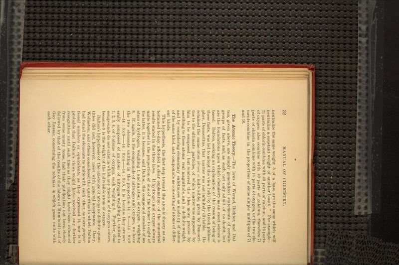 neutralize the same weight 6 of a base are the same which will neutralize a constant weight of another base &'. For example : 71 parts of chlorin combine with 40 parts of calcium, and 16 parts, of oxygen also combine with 40 parts of .calcium, therefore 71 parts of chlorin combine with 16 parts of oxygen, or the two ele- ments combine in the proportion of some simple multiples of 71 and 16. The Atomic Theory.—The laws of Wenzel, Richter, and Dai- ton, given above, are simply generalized statements of certain groups of facts, and, as such, not only admit of no doubt, but are the foundations upon which chemistry as an exact science is based. Dalton, seeking an explanation of the reason of being of these facts, was led to adopt the view held by the Greek philoso- pher, Democritus, that matter was not infinitely divisible. He retained the name atom (aro/zof = indivisible), given by Democri- tus to the ultimate particles, of which matter was supposed by him to be composed ; but rendered the idea more precise by ascribing to these atoms real magnitude, and a definite weight, and by considering elementary substances as made up of atoms of the same kind, and compounds as consisting of atoms of differ- ent kinds. This hypothesis, the first step toward the atomic theory as en- tertained to-day, afforded a clear explanation of the numerical results stated in the three laws. If hydrogen and oxygen always unite together in the proportion of one of the former to eight of the latter, it is because, said Dalton, the compound consists of an atom of hydrogen, weighing 1, and an atom of oxygen, weighing 8. If, again, in the compounds of nitrogen and oxygen, we have the two elements uniting in the proportion 14 : 8 14 : 8X2 14 : 8x3 14 : 8x4 14 : 8x5, it is because they are sev- erally composed of an atom of nitrogen weighing 14, united to 1, 2, 3, 4, or 5 atoms of oxygen, each weighing 8. Further, that compounds do not exist in which any fraction of 8 oxygen enters, because 8 is the weight of the indivisible atom of oxygen. Dalton's hypothesis of the existence of atoms as definite quan- tities did not, however, meet with general acceptance. Davy, Wollaston, and others considered the quantities in which Dalton had found the elements to unite with each other, as mere propor- tional numbers or equivalents, as they expressed it, nor is it probable that Dalton's views would have received any further recognition until such time as they might have been exhumed from some musty tome, had their publication not been closely followed by that of the results of the labors of Humboldt and of Gay Lussac, concerning the volumes in which gases unite with each other.