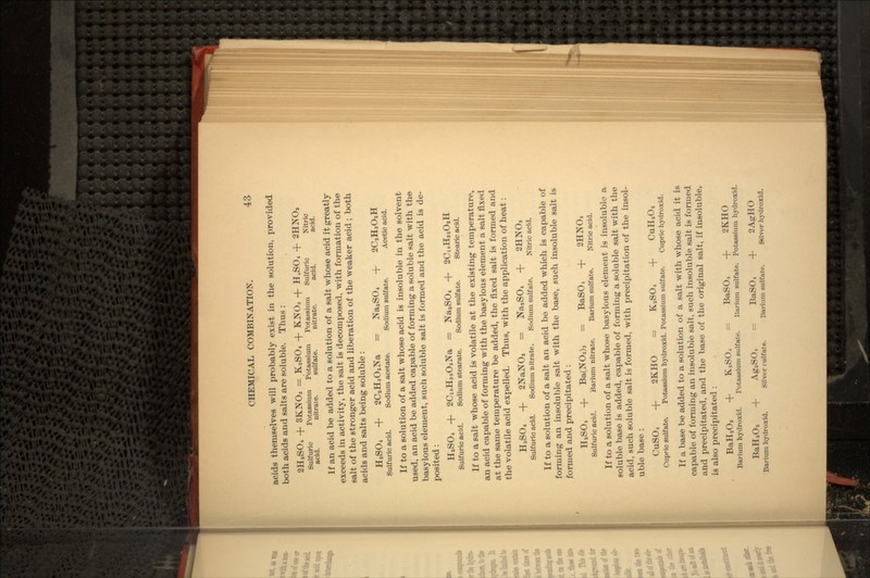acids themselves will probably exist in the solution, provided both acids and salts are soluble. Thus : 2HaSO4 + 3KNO3 = K2SO4 + KNO3 + H.SO, -f 2HNO, Sulfuric Potassium Potassium Potassium Sulfuric Nitric acid. nitrate. sulfate. nitrate. acid. acid. If an acid be added to a solution of a salt whose acid it greatly exceeds in activity, the salt is decomposed, with formation of the salt of the stronger acid and liberation of the weaker acid ; both acids and salts being soluble : H,S04 + 2CaH3OaNa = NaaSO4 + 2CaH3O,H Sulfuric acid. Sodium acetate. Sodium sulfate. Acetic acid. If to a solution of a salt whose acid is insoluble in the solvent used, an acid be added capable of forming a soluble salt with the basylous element, such soluble salt is formed and the acid is de- posited : HaSO4 -f- 2C,8H35OaNa = NaaSO4 + 2Cl8H35OaH Sulfuric acid. Sodium stearate. Sodium sulfate. Stearic acid. If to a salt whose acid is volatile at the existing temperature,. an acid capable of forming with the basylous element a salt fixed at the same temperature be added, the fixed salt is formed and the volatile acid expelled. Thus, with the application of heat : HaS04 + 2NaNO, = NaaSO4 + 2HNO, Sulfuric acid. Sodium nitrate. Sodium sulfate. Nitric acid. If to a solution of a salt an acid be added which is capable of forming an insoluble salt with the base, such insoluble salt is formed and precipitated : HSSO4 + Ba(NO3)a = BaSO, + 2HNO3 Sulfuric acid. Barium nitrate. Barium sulfate. Nitric acid. If to a solution of a salt whose basylous element is insoluble a soluble base is added, capable of forming a soluble salt with the acid, such soluble salt is formed, with precipitation of the insol- uble base : CuSO4 + 2KHO = KaSO4 + CuH2Oa Cupric sulfate. Potassium hydroxid. Potassium sulfate. Cupric hydroxid. If a base be added to a solution of a salt with whose acid it is capable of forming an insoluble salt, such insoluble salt is formed and precipitated, and the base of the original salt, if insoluble, is also precipitated : BaHaOa Barium hydroxid. BaHaOa -f Barium hydroxid. f KaSO, Potassium sulfate. AgaS04 Silver fulfate. BaSO4 + 2KHO Barium sulfate. Potassium hydroxid. BaSO, -f 2AgHO Barium sulfate. Silver hydroxid.