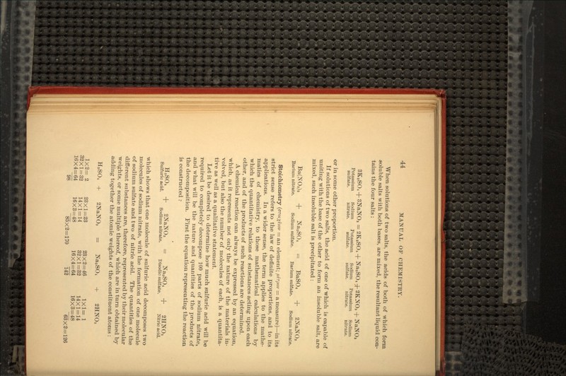 When solutions of two salts, the acids of both of which form soluble salts with both bases, are mixed, the resultant liquid con- tains the four salts : 3KaSO4 + 3NaNO3 = 2K2SO4 + Na.,SO4 -fr 2KNO3 + NaNO, Potassium Sodium Potassium Sodium Potassium Sodium sulfate. nitrate. sulfate. sulfate. nitrate. nitrate. or in some other proportion. If solutions of two salts, the acid of one of -which is capable of uniting with the base of the other to form an insoluble salt, are mixed, such insoluble salt is precipitated : Ba(NOs).. + Na2SO4 = BaSO4 + 2NaNOs Barium nitrate. Sodium sulfate. Barium sulfate. Sodium nitrate. Stoichiometry (GTOIXEIOV = an element; jutrpov = a measure) — in its strict sense refers to the law of definite proportions, and to its -applications. In a wider sense, the term applies to the mathe- matics of chemistry, to those mathematical calculations by which the quantitative relations of substances acting upon each other, and of the products of such reactions are determined. A chemical reaction can always be expressed by an equation, Avhich, as it represents not only the nature of the materials in- volved, but also the number of molecules of each, is a quantita- tive as well as a qualitative statement. Let it be desired to determine how much sulfuric acid will be required to completely decompose 100 parts of sodium nitrate, a,nd what will be the nature and quantities of the products of the decomposition. First the equation representing the reaction is constructed r HaSO4 + 2NaNO3 = NaaSO4 -f 2HNOi Sulfuric acid. Sodium nitrate. Disodic sulfate. Nitric acid. which shows that one molecule of sulfuric acid decomposes two molecules of sodium nitrate, with the formation of one molecule of sodium sulfate and two of nitric acid. The quantities of the different substances are, therefore, represented by their molecular weights, or some multiple thereof, which are in turn obtained by adding together the atomic weights of the constituent atoms : H2SO4 + 2NaNO3 = NaaSO4 + 2HNO3 1X2= 2 23X1=23 23x2=46 1x1= 1 32X1=32 14X1=14 32x1=32 14X1=14 16X4=64 16X3=48 16x4=64 16X3=48 98 85X2=170 142 63x2=126