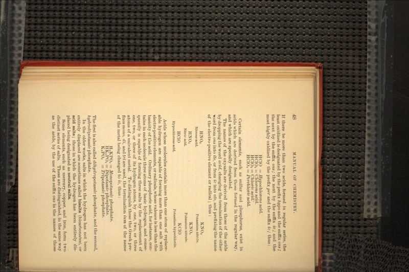 If there be more than two acids, formed in regular series, the least oxidized is designated by the prefix hypo&nd the suffix ous ; the next by the suffix ous ; the next by the suffix ic ; and the most highly oxidized by the prefix per and the suffix ic ; thus : HC1O = Hypoctilorous acid. HC1O2 = Chlorows acid. HC1C-3 = Chloric acid.x HC1O4 = Perchloric acid. Certain elements, such as sulfur and phosphorus, exist in acids which are derived from those formed in the regular way, and which are specially designated. The names of the oxysalts are derived from those of the acids by dropping the word acid, changing the termination of the other •word from ous into ite, or from ic into ate, and prefixing the name of the electro-positive element or radical ; thus : KNO, Potassium nitrite. HNC-3 KNO-3 Nitric acid. Potassium nitrate. HC1O KC1O Hypochlorous acid. Potassium hypochlorite. Acids whose molecules contain more than one atom of replace- able hydrogen are capable of forming more than one salt with electro-positive elements, or radicals, whose valence is less than the basicity of the acid. Ordinary phosphoric acid, for instance, con- tains in each molecule three atoms of basic hydrogen, and conse- quently is capable of forming three salts by the replacement of one, two, or three of its hydrogen atoms, by one, two, or three atoms of a univalent metal. To distinguish these the Greek pre- fixes mono, di, and tri are used, the termination ium of the name of the metal being changed to ic, thus : = Monopot&ssic phosphate. HK2PO4 = Dipotsissic phosphate. K3PO4 = Tripotassic phosphate. The first is also called dihydropot&ssic phosphate, and the second, hydrodipot&ssic phosphate. In the older works, salts in which the hydrogen has not been entirely displaced are sometimes called bisalts (bicarbonates), or acid salts ; those in which the hydrogen has been entirely dis- placed being designated as neutral salts. Some elements, such as mercury, copper, and iron, form two distinct series of salts. These are distinguished, in the same way as the acids, by the use of the suffix ous in the names of those