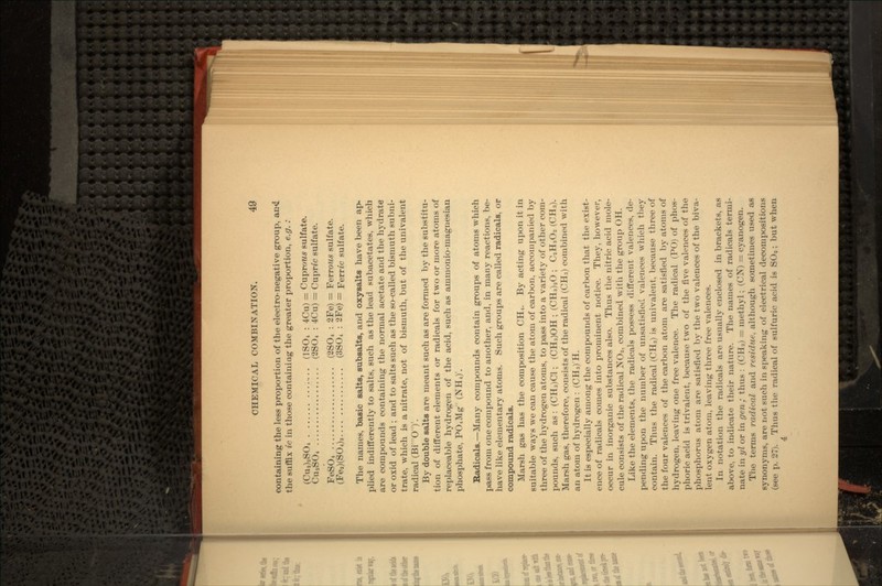 containing the less proportion of the electro-negative group, the suffix ic in those containing the greater proportion, e.g. : (Cu2)2SO4 .............. (1SO4 : 4Cu) = Cuprows sulfate. CuaSO4 .................. (2SO4 : 4Cu) = Cupnc sulfate. FeSO4 ................... (2SO4 : 2Fe) = Ferrous sulfate. (Fea)(S04)3 ............... (3S04 : 2Fe) = Ferric sulfate. The names, basic salts, subsalts, and oxysalts have been ap- plied indifferently to salts, such as the lead subacetates, which are compounds containing the normal acetate and the hydrate or oxid of lead ; and to salts such as the so-called bismuth subni- trate, which is a nitrate, not of bismuth, but of the univalent radical (Bi O)r. By double salts are meant such as are formed by the substitu- tion of different elements or radicals for two or more atoms of replaceable hydrogen of the acid, such as aiuinonio-inagriesian phosphate, PO4Mg (NH4)'. Radicals. — Many compounds contain groups of atoms which pass from one compound to another, and, in many reactions, be- have like elementary atoms. Such groups are called radicals, or compound radicals. Marsh gas has the composition CH4. By acting upon it in suitable ways we can cause the atom of carbon, accompanied by three of the hydrogen atoms, to pass into a variety of other com- pounds, such as : (CH3)C1 ; (CH3)OH ; (CH3)2O ; C2H3O2 (CH,). Marsh gas, therefore, consists of the radical (CH3) combined with an atom of hydrogen : (CH3) H. It is especially among the compounds of carbon that the exist- ence of radicals comes into prominent notice. They, however, occur in inorganic substances also. Thus the nitric acid mole- cule consists of the radical NO2, combined with the group OH. Like the elements, the radicals possess different valences, de- pending upon the number of unsatisfied valences which they contain. Thus the radical (CH3) is univalent, because three of the four valences of the carbon atom are satisfied by atoms of hydrogen, leaving one free valence. The radical (PO) of phos- phoric acid is trivalent, because two of the five valences of the phosphorus atom are satisfied by the two valences of the biva- lent oxygen atom, leaving three free valences. In notation the radicals are usually enclosed in brackets, as above, to indicate their nature. The names of radicals termi- nate in yl or in gen; thus : (CH3) = methyl ; (CN) = cyanogen. The terms radical and residue, although sometimes used as synonyms, are not such in speaking of electrical decompositions (see p. 27). Thus the radical of sulfuric acid is SO2 ; but when 4: