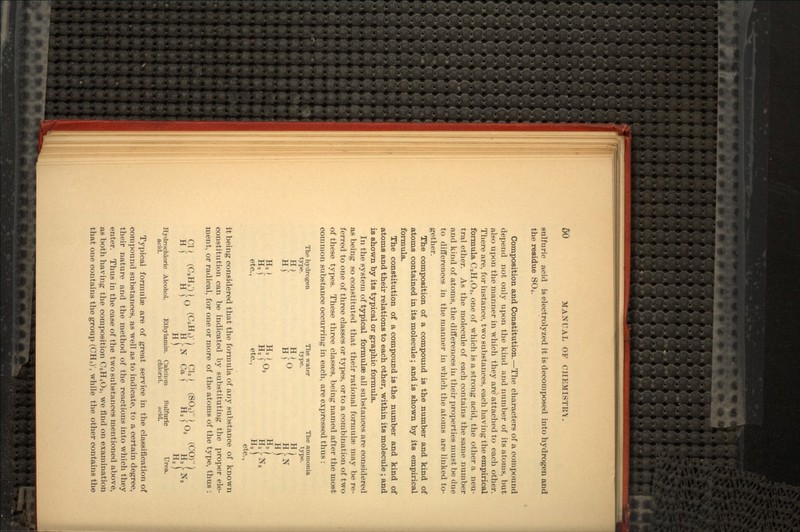 sulfuric acid is electrolyzed it is decomposed into hydrogen and the residue SO4. Composition and Constitution.—The characters of a compound depend not only upon the kind and number of its atoms, but also upon the manner in which they are1 attached to each other. There are, for instance, two substances, each having the empirical formula C2H4Oa, one of which is a strong acid, the other a neu- tral ether. As the molecule of each contains the same number a,nd kind of atoms, the differences in their properties must be due to differences in the manner in which the atoms are linked to- gether. The composition of a compound is the number and kind of atoms contained in its molecule; and is shown by its empirical formula. The constitution of a compound is the number and kind of atoms and their relations to each other, within its molecule ; and is shown by its typical or graphic formula. In the system of typical formulae all substances are considered as being so constituted that their rational formulae may be re- ferred to one of three classes or types, or to a combination of two of these types. These three classes, being named after the most common substance occurring in each, are expressed thus : The hydrogen The water The ammonia type. type. type. H) II } TJ L *•* (. r\ ** Hj HIU H a 2 f) 2 Ha J Ha f U2 Ha etc., etc., Ha etc., it being considered that the formula of any substance of known constitution can be indicated by substituting the proper ele- ment, or radical, for one or more of the atoms of the type, thus : CU (CaH5'H0 (C9H.)') CM (SO,) in (c°) H )' H ) u H !• N.' Oft I H* ) Ha H) Ha Hydrochloric Alcohol. Ethylamin. Calcium Sulfuric Urea. acid. chlorirt. acid. Typical formulae are of great service in the classification of compound substances, as well as to indicate, to a certain degree, their nature and the method of the reactions into which they enter. Thus in the case of the two substances mentioned above, as both having the composition C2H4Oa, we find on examination that one contains the group (CH3)', while the other contains the