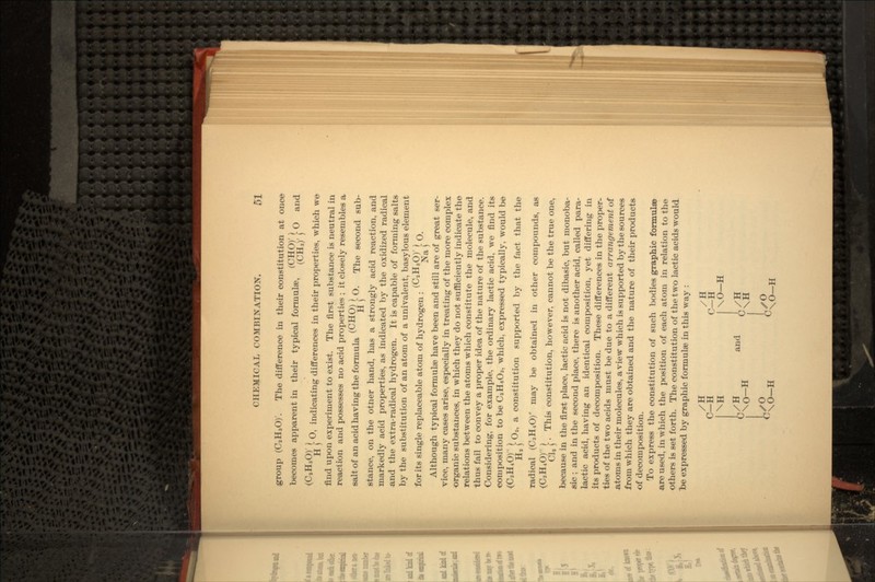 group (CaHsO)'. The difference in their constitution at once becomes apparent in their typical formulae, /rjjj y r O and //-i TT /-\y j 3 H \ ^' indicating differences in their properties, which we find upon experiment to exist. The first substance is neutral in reaction and possesses no acid properties ; it closely resembles a salt of an acid having the formula ^ Vr [ O. The second sub- stance, on the otner hand, has a strongly acid reaction, and markedly acid properties, as indicated by the oxidized radical and the extra-radical hydrogen. It is capable of forming salts by the substitution of an atom of a univalent, basylous element //~1 TT pvy J for its single replaceable atom of hydrogen : v *-*r' 5- O. Although typical formulae have been and still are of great ser- vice, many cases arise, especially in treating of the more complex organic substances, in which they do not sufficiently indicate the relations between the atoms which constitute the molecule, and thus fail to convey a proper idea of the nature of the substance. Considering, for example, the ordinary lactic acid, we find its composition to be CsHeOa, which, expressed typically, would be (C3 O) [ O2, a constitution supported by the fact that the radical (C3H4O) may be obtained in other compounds, as //-I TT f)\ ) 4 Q] >. This constitution, however, cannot be the true one, because in the first place, lactic acid is not dibasic, but monoba- sic ; and in the second place, there is another acid, called para- lactic acid, having an identical composition, yet differing in its products of decomposition. These differences in the proper- ties of the two acids must be due to a different arrangement of atoms in their molecules, a view which is supported by the sources from which they are obtained and the nature of their products of decomposition. To express the constitution of such bodies graphic formulae are used, in which the position of each atom in relation to the others is set forth. The constitution of the two lactic acids would te expressed by graphic formulae in this way : /H /H C—H C—H \H I\0-H /H and ' /H \0-H J-,/0 *->^ r» \O—H ^\O—H