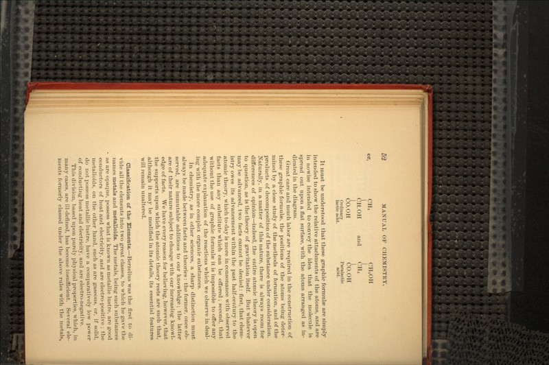 or, CH3 CH2OH CH.OH and CH2 CO.OH CO.OH Ordinary Paralactic lactic acid. acid. It must be understood that these graphic formulae are simply intended to show the relative attachments of the atoms, and are in nowise intended to convey the idea that the molecule is- spread out upon a flat surface, with the atoms arranged as in- dicated in the diagram. Great care and much labor are required in the construction of these graphic formulae, the positions of the atoms being deter- mined by a close study of the methods of formation, and of the products of decomposition of the substance under consideration. Naturally, in a matter of this nature, there is always room for differences of opinion—indeed, the entire atomic theory is open to question, as is the theory of gravitation itself. But whatever may be advanced, two facts cannot be denied : first, that chem- istry owes its advancement within the past half-century to the atomic theory, which to-day is more in consonance with observed facts than any substitute which can be offered; second, that without the use of graphic formulae it is impossible to offer any adequate explanation of the reactions which we observe in deal- ing with the more complex organic substances. In chemistry, as in other sciences, a sharp distinction must always be made between facts and theories : the former, once ob- served, are immutable additions to our knowledge; the latter are of their nature subject to change with our increasing knowl- edge of facts. We have every reason for believing, however, that the supports upon which the atomic theory rests are such that, although it may be modified in its details, its essential features will remain unaltered. Classification of the Elements.—Berzelius was the first to di- vide all the elements into two great classes, to which he gave the names metals and metalloids. The metals, being such substances as are opaque, possess what is known as metallic lustre, are good conductors of heat and electricity, and are electro-positive ; the metalloids, on the other hand, such as are gaseous, or, if solid, do not possess metallic lustre, have a comparatively low power of conducting heat and electricity, and are electro-negative. This division, based upon purely physical properties, which, in. many cases, are ill-defined, has become insufficient. Several ele- ments formerly classed under the above rules with the metals,,