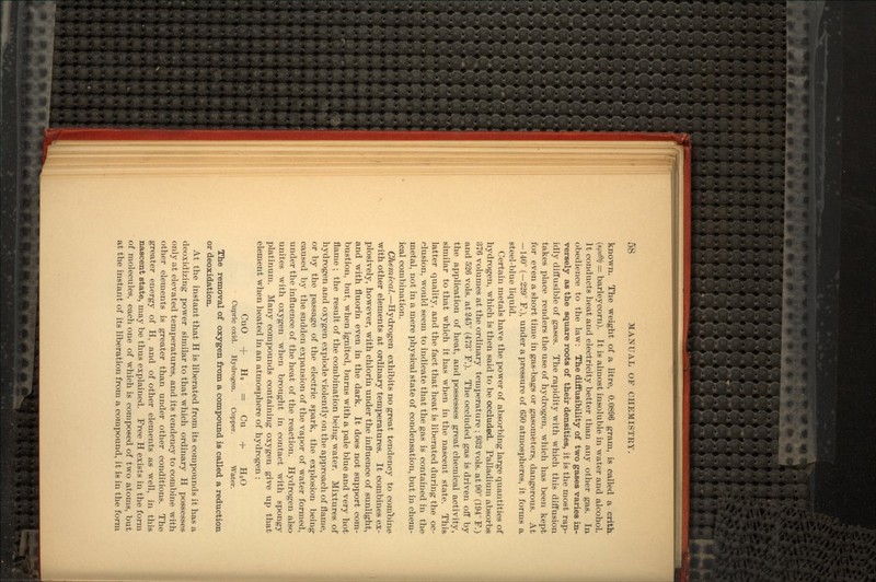 known. The weight of a litre, 0.0896 gram, is called a crith. (Kpidti = barleycorn). It is almost insoluble in water and alcohol. It conducts heat arid electricity better than any other gas. In obedience to the law: The diffusibility of two gases varies in- versely as the square roots of their densities, it is the most rap- idly diffusible of gases. The rapidity with which this diffusion takes place renders the use of hydrogen, which has been kept for even a short time in gas-bags or gasometers, dangerous. At —140° (—229° P.), under a pressure of 650 atmospheres, it forms a steel-blue liquid. Certain metals have the power of absorbing large quantities of hydrogen, which is then said to be occluded. Palladium absorbs 376 volumes at the ordinary temperature ; 932 vols. at 90° (194° P.) and 526 vols. at 245° (473° P.). The occluded gas is driven off by the application of heat, and possesses great chemical activity, similar to that which it has when in the nascent state. This latter quality, and the fact that heat is liberated during the oc- clusion, would seem to indicate that the gas is contained in the inetal, not in a mere physical state of condensation, but in chem- ical combination. Chemical.—Hydrogen exhibits no great tendency to combine with other elements at ordinary temperatures. It combines ex- plosively, however, with chlorin under the influence of sunlight, and with fluorin even in the dark. It does not support com- bustion, but, when ignited, burns with a pale blue and very hot flame ; the result of the combination being water. Mixtures of hydrogen and oxygen explode violently on the approach of flame, or by the passage of the electric spark, the explosion being caused by the sudden expansion of the vapor of water formed, under the influence of the heat of the reaction. Hydrogen also unites with oxygen when brought in contact with spongy platinum. Many compounds containing oxygen give up that element when heated in an atmosphere of hydrogen : CuO + H, = Cu + H2O Cupric oxid. Hydrogen. Copper. Water. The removal of oxygen from a compound is called a reduction or deoxidation. At the instant that H is liberated from its compounds it has a deoxidizing power similar to that which ordinary H possesses only at elevated temperatures, and its tendency to combine with other elements is greater than under other conditions. The greater energy of H, and of other elements as well, in this nascent state, may be thus explained. Free H exists in the form of molecules, each one of which is composed of two atoms, but at the instant of its liberation from a compound, it is in the form