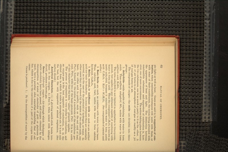 ate light as well as heat. Gases are said to be supporters of com- bustion, when combustible substances will unite with them, or with some of their constituents, the union being attended with the appearance of heat and light. The distinction between combustible substances and supporters of combustion is, how- ever, one of mere convenience. The action (taking place between the two substances, one is as much a party to it as the other. A jet of air burns in an atmosphere of coal-gas as readily as a jet of coal-gas burns in air. The compounds of oxygen—the oxids—are divisible into three groups: 1. Anhydrids—oxids capable of combining with water to form acids. Thus sulfuric arihydrid, SO3, unites with water to form sulfuric acid, H2SC>4. The term anhydrid is not limited in application to binary com- pounds, but applies to any substance capable of combining with water to form an acid. Thus the compound C4H6O3 is known as acetic anhydrid, because it combines with water to form acetic acid: C4H6O3 + H2O = SCaELOa. (See compounds of arsenic and sulfur.) 2. Basic Oxids are such as combine with water to form bases. Thus, calcium oxid, CaO, unites with water to form calcium Jiydroxid, CaH2O2. 3. Saline, neutral, or indifferent oxids are such as are neither acid nor basic in character. In some instances they are essentially neutral, as in the case of the protoxid of hydrogen, or water. In other cases they are formed by the union of two other oxids, one basic, the other acid in quality, such as the red oxid of lead, Pb3O4, formed by the union of a molecule of the acidulous per- oxid, PbOa, with two of the basic protoxid, PbO. It is to oxids of this character that the term saline properly applies. The process of respiration is very similar to combustion, and as oxygen gas is the best supporter of combustion, so, in the diluted form in which it exists in atmospheric air, it is not only the best, but the only supporter of animal respiration. (See <iarbon dioxid.) Analytical Characters.—1.) A glowing match-stick bursts into flame in free oxygen. 2.) Free O, when mixed with nitrogen dioxid, produces a brown gas. Ozone.—Allotropic oxygen.—Air through which discharges of static electricity have been passed, and oxygen obtained by the decomposition of water (if electrodes of gold or platinum be used), have a peculiar odor, somewhat resembling that of sulr fur, which is due to the conversion of a part of the oxygen into ozone. Ozone is produced : 1.; By the decomposition of water by the