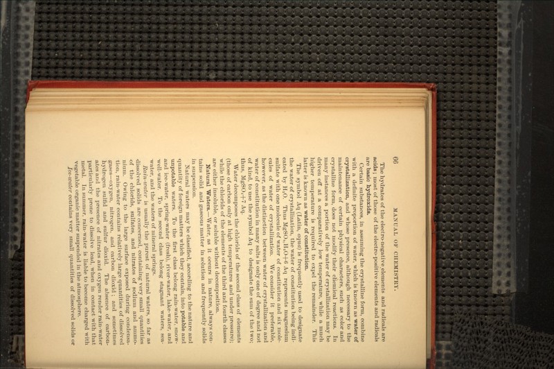 The hydrates of the electro-negative.elements and radicals are acids; most of those of the electro-positive elements and radicals are basic hydroxids. Certain substances, in assuming the crystalline form, combine with a definite proportion of water, which is known as water of crystallization, and whose presence, although necessary to the maintenance of certain physical characters, such as color and crystalline form, does not modify their chemical reactions. In many instances a portion of the water of crystallization may be driven off at a comparatively low temperature, while a much higher temperature is required to expel the remainder. This latter is known as water of constitution. The symbol Aq (Latin, aqua) is frequently used to designate the water of crystallization, the water of constitution being indi- cated by H2O. Thus MgSO4,H2O+6 Aq represents magnesium sulfate with one molecule of water of constitution and six mole- cules of water of crystallization. We consider it preferable, however, as the distinction between water of crystallization and water of constitution in many salts is only one of degree and not of kind, to use the symbol Aq to designate the sum of the two; thus, MgSO4+7 Aq. Water decomposes the chlorids of the second class of elements (those of carbon only at high temperatures and under pressure); while the chlorids of the elements of the third and fourth classes are either insoluble, or soluble without decomposition. Natural Waters.—Water, as it occurs in nature, always con- tains solid and gaseous matter in solution and frequently solids in suspension. Natural waters may be classified, according to the nature and quantity of foreign matters which they contain, into potable and unpotable waters. To the first class belong rain-water, snow- .and ice-water, spring-water (fresh), river-water, lake-water, and well-water. To the second class belong stagnant waters, sea- water, and the waters of mineral springs. Rain-water is usually the purest of natural waters, so far as dissolved solids are concerned, containing very small quantities of the chlorids, sulfates, and nitrates of sodium and ammo- nium. Owing to the large surface exposed during condensa- tion, rain-water contains relatively large quantities of dissolved .gases—oxygen, nitrogen, and carbon dioxid ; and sometimes hydrogen sulfid and sulfur dioxid. The absence of carbon- ates and the presence of nitrates and oxygen render rain-water particularly prone to dissolve lead, when in contact with that metal. In summer, rain-water is liable to become charged with vegetable organic matter suspended in the atmosphere. Ice-water contains very small quantities of dissolved solids or