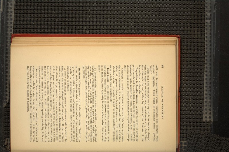 well, and is consequently warm, unaerated and charged with: organic impurity. Such water is sometimes called ground water. Wells dug near dwellings are very liable to become charged with the worst of contaminations, animal excreta, by their nitra- tion through the soil, either by reason of the fracture of the house-drain or otherwise. Impurities in Potable Waters.—A water to be fit for drinking purposes should be cool, limpid, and odorless. It should have an agreeable taste, neither flat, salty, nor sweetish, and it should dissolve soap readily, without formation of any flocculent precip- itate. Although it is safe to condemn a water which does not possess the above characters, it is by no means safe to regard all waters which do possess them as beyond suspicion. To determine whether a water is potable it must be more carefully examined as to the following constituents : Total Solids.—The amount of solid material dissolved in pota- ble waters varies from 5 to 40 in 100,000 ; and a water containing more than the. latter quantity is to be condemned on that account alone. To determine the quantity of total solids 500 c.c. of the filtered water are evaporated to dryness in a previously weighed plati- num dish, over the water-bath. The dish with the contained dry residue is cooled in a desiccator and again weighed. The in- crease in weight, multiplied by 200, gives the total solids in parts- per 100,000. Hardness.—The greater part of the solid matter dissolved in natural fresh waters consists of the salts of calcium, accompanied by less quantities of the salts of magnesium. The calcium salt is usually the bicarbonate or the sulfate ; sometimes the chlorid, phosphate, or nitrate. A water containing an excess of calcareous salt is said to be hard, and one not so charged is said to be soft. If the hardness be due to the presence of the carbonate it is temporary, if due to the sulfate it is permanent. Calcium carbonate is almost insol- uble in pure water, but in the presence of free carbonic acid the more soluble bicarbonate is dissolved. But, on the water being boiled, it is decomposed, with precipitation of the carbonate, if the quantity exceed 50 in 100,000. As calcium sulfate is held in solution by virtue of its own, albeit sparing, solubility, it is not deposited when the water is boiled. An accurate determination of the quantity of calcium and magnesium salts in water is rarely required. It is, however,, frequently desirable to determine their quantity approximately, the result being the degree of hardness.