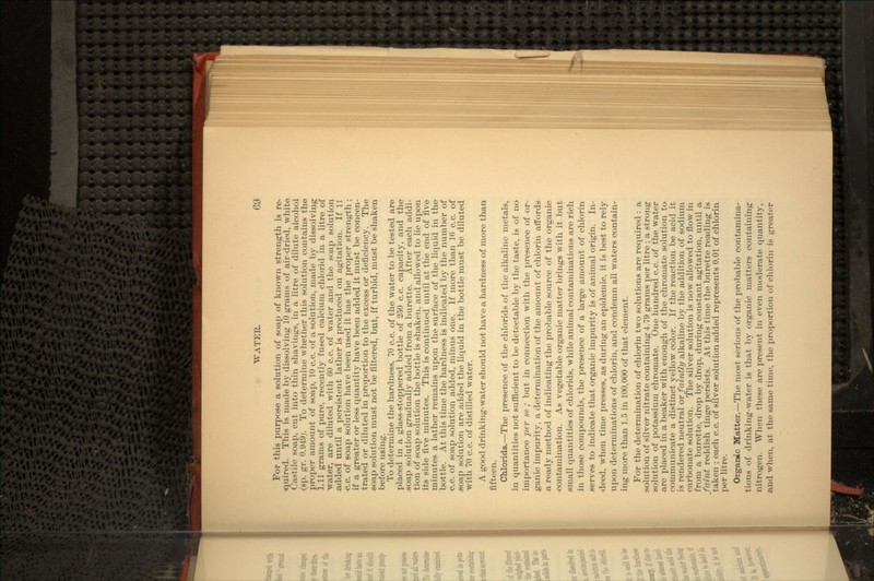For this purpose a solution of soap of known strength is re< <juired. This is made by dissolving 10 grams of air-dried, white Castile soap, cut into thin shavings, in a litre of dilute alcohol (sp. gr. 0.949). To determine whether this solution contains the proper amount of soap, 10 c.c. of a solution, made by dissolving 1.11 grams of pure, recently fused calcium chlorid in a litre of water, are diluted with 60 c.c. of water and the soap solution .added until a persistent lather is produced on agitation. If 11 c.c. of soap solution have been used it has the proper strength ; if a greater or less quantity have been added it must be concen- trated or diluted in proportion to the excess or deficiency. The soap solution must not be filtered, but, if turbid, must be shaken before using. To determine the hardness, 70 c.c. of the water to be tested are placed in a glass-stoppered bottle of 250 c.c. capacity, and the soap solution gradually added from a burette. After each addi- tion of soap solution the bottle is shaken, and allowed to lie upon its side five minutes. This is continued until at the end of five minutes a lather remains upon the surface of the liquid in the bottle. At this time the hardness is indicated by the number of c.c. of soap solution added, minus one. If more than 16 c.c. of .soap solution are added the liquid in the bottle must be diluted with 70 c.c. of distilled water. A good drinking-water should not have a hardness of more than fifteen. Chlorids.—The presence of the chlorids of the alkaline metals, in quantities riot sufficient to be detectable by the taste, is of no importance per se ; but in connection with the presence of or- ganic impurity, a determination of the amount of chlorin affords a ready method of indicating the probable source of the organic contamination. As vegetable organic matter brings with it but .small quantities of chlorids, while animal contaminations are rich in those compounds, the presence of a large amount of chlorin serves to indicate that organic impurity is of animal origin. In- deed, when time presses, as during an epidemic, it is best to rely upon determinations of chlorin, and condemn all waters contain- ing more than 1.5 in 100,000 of that element. For the determination of chlorin two solutions are required : a solution of silver nitrate containing 4.79 grams per litre ; a strong solution of potassium chrouiate. One hundred c.c. of the water are placed in a beaker with enough of the chromate solution to communicate a distinct yellow color. If the reaction be acid it is rendered neutral or faintly alkaline by the addition of sodium carbonate solution. The silver solution is now allowed to flow in from a burette, drop by drop, during constant agitation, until a faint reddish tinge persists. At this time the burette reading is taken ; each c.c. of silver solution added represents 0.01 of chlorin per litre. Organic Matter.—The most serious of the probable contamina- tions of drinking-water is that by organic matters containing nitrogen. When these are present in even moderate quantity, and when, at the same time, the proportion of chlorin is greater