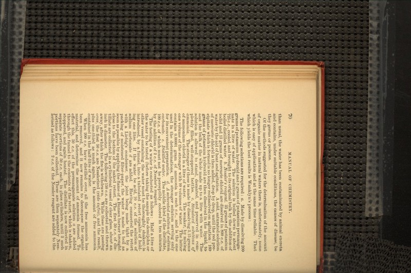 than usual, the water has been contaminated by animal excreta and contains, under suitable conditions, the causes of disease, be they germs or poisons. Of the methods suggested for the determination of the amount of organic matter in natural waters there is, unfortunately, none which is easy of application and at the same time reliable. That which yields the best results is Wanklyn's process : The following solutions are required : a. Made by dissolving 200 grams of potassium hydroxid and b grams of potassium permanga- nate in a litre of water. The solution is boiled down to about 725 c.c., cooled, and brought to its original bulk by the addition of boiled distilled water, b. Nessler's reagent. 35 grains of potassium iodid and 13 grams of mercuric chlorid are dissolved in 800 c.c. of water by the aid of heat and agitation. A cold, saturated solution of mercuric chlorid is then added, drop by drop, until the red pre- cipitate which is formed is no longer redissolved on agitation : 160 grams of potassium hydroxid are then dissolved in the liquid, to and the bulk of the whole made up to a litre with water. The solution is allowed to stand, decanted, and preserved in com- pletely filled, well-stoppered bottles, c. Standard solutions of ammonia. The stronger of these is made by dissolving 3.15 grams of ammonium chlorid in a litre of water. The weaker, by mixing one volume of the stronger with 99 volumes of water. The latter contains 0.00001 gram of ammonia in each c.c., and is the one used in the determinations, the stronger solution serving only for its convenient preparation, d. A saturated solution of sodium carbonate, e. Distilled water. The middle third of the distillate, 100 c.c. of which must not be perceptibly colored in ten minutes by the addition of 2 c.c. of Nessler's reagent. The testing of a water is conducted as follows : Half a litre of the water to be tested (before taking the sample the demijohn or other vessel containing the water must be thoroughly shaken) is introduced, by a funnel, into a tubulated retort capable of hold- ing one litre. If the water be acid, 10 c.c. of the solution of sodium carbonate d are added. Having connected the retort with a Liebig's condenser, the joint being made tight by a. packing of moistened filter-paper, the water is made to boil as soon as possible by applying the flame of a Bunsen burner brought close to the bottom of the naked retort. The first 50 c.c. of dis- tillate are collected in «, cylindrical vessel of clear glass, about an inch in diameter. The following 150 c.c. are collected and thrown away, after which the fire is withdrawn. While these are passing over, the first 50 c.c. are Nesslerized (vide infra), and the result, plus one-third as much again, is the amount of free ammonia contained in the half-litre of water. When 200 c.c. have distilled over, all the free ammonia has been removed, and it now remains to decompose the organic material, and determine the amount of ammonia formed. To effect this, 50 c.c. of the permanganate solution a are added through the funnel to the contents of the retort, which is shaken,, stoppered, and again heated. The distillate is now collected in separate portions of 50 c.c. each, in glass cylinders, until 3 such portions have been collected. These are then separately Ness- lerized as follows : 2 c.c. of the Nessler reagent are added to the
