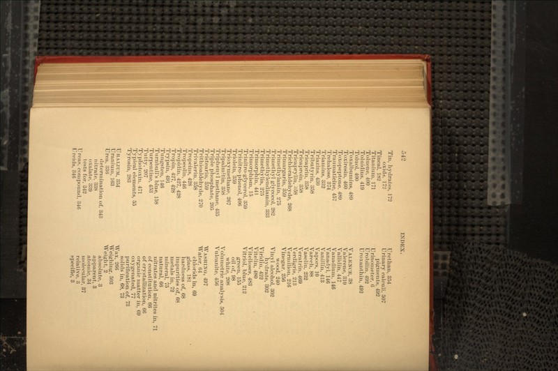 Tin, hydrates, 172 oxids, 17:3 Tincal, 182 Titanium, 171 Toluene, 400 Toluidins, 419 Toluol, 400 Toxalbumins, 480 Toxiresin, 460 Toxopeptone, 489 Traumaticine, 457 Trehalose, 374 Triamins, 332 Triazins, 430 Tributyrin, 358 Tricaprin, 358 Tricaproin, 358 Tricaprylin, 358 Trichloraldehyde, 268 Trimargarin, 359 Trimetnylamin, 275 Trimethyl glycocol, 282 Trimethylendiamin, 333 Trimethylia, 275 Trimorphin, 441 Trimorphism, 15 Trinitro-glycerol, 359 Trinitro-phenol, 406 Triolein, 359 Trioxymethane, 267 Tripalmltin, 358 Triphenyl methane, 435 Triple phosphate, 205 Tristearin, 359 Trithioaldehyde, 270 Trivalerin, 358 Tropeins, 428 Tropeolin, 446 Tropidin, 427, 428 Tropin, 427, 428 Trypsin, 491 Tungsten, 146 Turnbull's blue, 158 Turpentine, 453 Tutty, 207 Typhotoxin, 471 Typical elements, 55 Tyrosin, 283 URANIUM, 354 Uranium, 163 Urea, 336 determination of, 343 nitrate, 338 oxalate, 339 tests for, 342 Ureas, compound, 346 Ureids, 346 Urethan, 354 Urinary calculi, 507 pigments, 492 Urinometer, 6 Urobilin, 492 Uroxanthin, 492 VALENCE, 38 Valerene, 310 Yallidin, 447 Vanadium, 146 Vanadyl, 146 Vanillin, 413 Vapors, 10 Varech, 88 Vaselin, 232 Veratrin, 469 Verdigris, 213 Vermilion, 216 Vinegar, 256 wood, 240 Vinyl alcohol, 302 hydrate, 302 Viridin, 422 Vitelin, 480 Vitelloses, 483 Vitriol, blue, 212 green, 155 oil of, 98 white, 208 Volumetric analysis, 504 Vulcanite, 456 WASHING, 497 Water, 64 chlorids in, 69 glass, 181 hardness of, 68 impurities of, 68 metals in, 72 mineral, 75 natural, 66 nitrates and nitrites in, 71 of constitution, 66 of crystallization, 66 organic matter in, 69 oxygenated, 77 purification of, 73 solids in, 68, 73 Wax, 266 Weighing, 503 Weight, 2 absolute, 3 apparent, 3 atomic, 34 molecular, 37 relative, 3 specific, 3