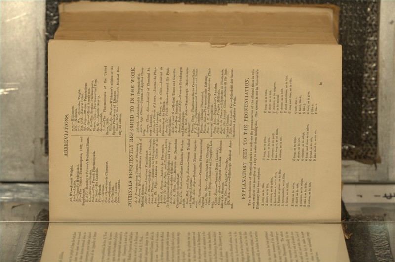 At. TT*.—Atomic Weight. Arab.—Arabic. B.—Baurue's Hydrometer. Br.—The Britiah Pharmacopoeia, 1867, and Supplement. B. & T.—Bentley A Trimen's Medicinal Plants. C.c.—Cubic centimetre. Codex.—The French Pharmacopoeia. De Cand.—Be Candolle. /';•.—French. G.—German. Gen. Ch.—Generic Character. Gm.—Gramme. It.—Italian. Juiis.—Ju3sieu. Linn.—Linnaeus. m.m.—Millimetre. Mol.—Molecule. Mol. Vr?.—Molecular Weight. Nut. Ord.—Natural Order. Off. Prep.—Officinal Preparations. Off. Syii.—Ofl5ciiil Synonymes. P. G.—The German Pharmacopoeia. Pharm. U»eg.—Pharmaceutical Uses. Sp. Gr.—Specific Gravity. Sp.—Spanish. U. S.—The Pharmacopoeia of the United States, 1880. Willd. Sp. Plant.—Willdenow's edition of the Species Plantarum of Linnaeus. Woodv. Med. Bot.—Woodville's Medical Bot- any, 2d edition. JOURNALS FREQUENTLY REFERRED TO IN THE \YORK. A. J. P.—American Journal of Pharmacy. | Am. Journ. Med. Sci.—American Journal of Medical Science. Amer. Pract.—American Practitioner. ! Ann. d. Chem.—Liebig's Anualen der Chemie.! Ann. de Thenip.—Annuaire ile Thcnipeutique. Ann. Ch. Phys.—Annates de Chimie et de Physique. j Archie d. Pharm.—Archiv der Pharmacie. Archiv fur Exp. Path, nnd Therap.—Archiv fur Experimentalische Pathologic und Therap. Arch. Gen.—,\rchive G6nerale. Ber. d. Chem. Get.—Berichte der Deutscheni Chemischen Gesellschaft. I Ber. Klin. Woch.—Berliner Elinische Wochen-1 schrift. I Bi>it. Med. and Surg. Journ.—Boston Medical and Surgical Journal. j Bitch. Neu. Rep.—Buchner's Neues Reperto- rium. Can. Pharm. Journ.—Canadian Pharmaceutical Journal. Cent, fur Chir.—Centralblatt fiir Chirurgie. Chem. and Drug.—Chemist and Druggist (Lon- don). Chem. News.—Chemical News (London). Compt. - Rend.—Comptes - Rendus hebdoma- daires des Seances. Drug. Girc.—Druggist's Circular. Ed. Med. Journ.—Edinburgh Medical Jour- nal. Jahresb.—Jahresberichte (DragendorfTs). Journ, App. Chem.—Journal of Applied Chem- istry. ■Journ. Chem. Soc.—Journal of Chemical So- ciety (London). .Journ. de Pharm. d'Ancers.—Journal de Phar- macie (Antwerp). Jouni. de Pharm. et de Chim.—Journal de Pharmacie et de Chimie. Journ. fiir Prakt. Chem.—Journal fUr Prak- tische Chemie. Med. T. and <?.—Medical Times and Gazette. N. R.—New Remedies. Neuest. Erjind. und Erf.—Neueste Erfindungen und Erfahrungen. Pet. Med. Zeit.—Petersburgh Medicinische Zcitschrift. Pharm. Cent.—Pharmaceutische CentrMlhalle. P. J. Tr.—Pharmaceutical Journal und Trans- actions (London). Pharm.—Chicago Pharmacist. Pharm. Zeit.—Pharmaceutische Zeitung. Proc. A. P. A.—Proceedings American Phar- maceutical Association. Pogg. .\nn.—Poggendorrs Annalen. Prog. Med.—Progres M^dicale. Repert. de Pharm.—Repertoire de Pharmacie. Zeitx./ur Aiialyl. Chem.—Zeitschrift fiir Ana- lytische Chemie. ZeitH. Oest. Apoih. Ver.—Zeitschrift des Oester- reichische Apotheker Verein. EXPLANATORY KEY TO THE PRONUNCIATION. The introduction of diacritical marks to indicate the pronunciation of the officinal titles in this work requires the insertion of a key to make them intelligible. The system in use in Worcester's Dictionary has been adopted. I long, as in pine. I short, as in pin. I obscure, as in peril. I like long e, as in mien. I obtuse, as in sir. A long, as in fate. A short, as in f&t. A obscure, as in abide. A long before r. as in fare. A Italian or grave, as in far. A intermediate, as in fast. A broad, as in fall. U long, as in tube. V short as in bat. U obscure, as in suppose. U as in annual. U obtuse, as in bftU. tr short and obtuse, as in biir. V long and close, as in rule. E long, as in mete. E short, as in met. E obscure, as in othgr. E like a, as in heir, E obtuse, as in her. 6 long, as in hope. 5 short, as in nut. O obscure, as in arb9r. O long, and close as in m3ve. O broad, as in nijr. O like short &, as in son. (J soft, like 8. e hard, like k. 9 like j. G bard, as in give. § like z. Y like I.