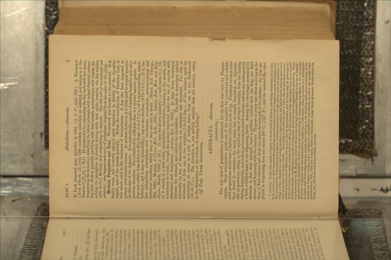 E. Luck prepared pure absinthin in 1851. {A, J. P., xxiii. 358.) A. Kromayer (^Arch. Pharm. (2), cviii. 129) considers absinthin an aldehyd. and assigns to it the formula C^Hj^Og -j- H,0. He prepared it by exhausting the dry herb with hot water, evaporating the decoction, absorbing the bitter principle with animal charcoal, extract- ing with alcohol, partially purifying with lead acetate, precipitating with tannin, dis- solving the precipitate in alcohol, mixing with lead oxide, treating the dry residue with alcohol, filtering, and evaporating to dryness. The old salt of icomncood (sal absinthu')\fas impure carbonate of potassium, obtained from the ashes of the plant. Medical Properties and Uses. Wormwood was known to the ancients. It is highly tonic, and formerly enjoyed great reputation in debility of the digestive organs, and of the system generally. Before the introduction of Peruvian bark, it was much used in the treatment of intermittents. It has also been supposed to possess anthelmintic virtues. At present, however, it is little used in regular practice on this side of the Atlantic. It is undoubtedly capable of causing headache and other nervous disorders. The volatile oil in sufficient dose is a violent narcotic poison. In dogs and rabbits from thirty to fifty drops (1 •5-3-2 C.c.) of it cause trembling, stupor, hebetude, and it may be insensibility; one to two drachms (3-75-7-5 C.c.) of it, vio- lent epileptiform convulsions, with involuntary evacuations, unconsciousness and stertorous breathing, which may or may not end in death. (Marc^, Bull. Thirap., Mai, 1864; Magnan, V Union Med., Aout, 186-4; Amory, Bast. Med. and Surg. Joum., March, 1868, p. S3.) In man the oil acts similarly ; a half-ounce (C.c. 15) of it caused, in a male adult, insensibility, convulsions, foaming at the mouth, and a tendency to vomit; though the patient recovered under the use of emetics, with stimulants and demulcents. (^Lancet, Dec. 6, 1862.) In large doses, wormwood irritates the stomach, and excites the circulation. The herb is sometimes applied externally, by way of fomentation, as an antiseptic and discutient. The dose in substance is from one to two scruples (1 •3-2-6 Gm.); of the infusion, made by macerating an ounce in a pint of boiling water, from one to two fluidounces (30-60 C.c). The decoction is less actively narcotic than the infusion, owing to the dissipation of the volatile oil during boiling.* Off. Prep. Vinum Aromaticum. ABSTRACTA. Abstracts. (AB-STIlXCT.\.) This new class of preparations I? introduced for the first time into the Pharma- copoeia. Their introduction grows out of the necessity for convenient and reliable solid preparations which bear a definite relation to the drug. Powdered estn^cts have been found in commerce for many years, but, as usually furnished, are objection- able preparations, owing to the injurious loss of strength resulting from the heating during desiccation, and to their proneness to absorb moisture and become subsequently a hard, solidified mass in the dispensing bottle. Among the advantages possessed by abstracts is that their strength bears a uniform relation with the drug, {he fluid extract, and frequently with the tincture. They are in every case twice as strong as the drug or fluid extract, and about ten times the strength of the tincture ; the heat em- ployed in evaporating does not exceed 50° C. (122° F.), and the caramel-like odor, * Ahtinihe. Under this name, a Hqneur is mnch used in France, consisting essentially of an alco- holic solution of oil of wormwood containing some alcoholic extract of angelica, anise, and marjoram. The preparation, if manipulated properly, possesses naturally a bright-green color, but artificial col- oring is often resorted to, and indigo, turmeric, cupric acetate, and antimonious chloride hare been used to produce the proper shade. According to the French law of 1872, the oil and other concen- trated preparations of absinthe can be sold only by pharmacists, and by them only on prescription. It has for some time been noticed that the effects of this liqueur differ essentially from those of pure alcoholic drinks, constituting a series of symptoms which has been designated as altiutkifm. From a case recordetl by M. Magnan, in which the patient, having habituated himself to the use of brandy, and afterwards substituted ahuinthe, gave an opportunity of comparing the effects of the two kinds of drink, it appears that the characteristic symptoms of the latter, taken in excess, are restlessness at night, with disturbing dream.«, nausea and vomiting in the morning, with great trembling of the hands and tongue, vertigo, and a tendency to epileptiform convulsions, in which the patient loses consciousness, falls, bites his tongue, foams at the mouth, makes facial grimaces, throws about his limbs, etc., but from which he usnallj recovers.