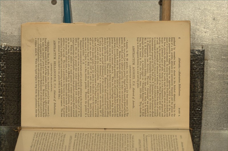 produced by excessive heat, is absent in the finished abstract: being in the form of a dry powder, abstracts are conveniently dispensed, and the process for their preparation is simple, requiring no apparatus which is not at the com- mand of every pharmacist. In many cases where the Fluid Extract is alcoholic and free from glycerin, the abstract may be easily made by adding about one-fourth its weight of powdered sugar of milk, drying at a low temperature, as proposed, and making up the quantity to half the weight of the Fluid Extract with more sugar of milk. As the strength of abstracts is uniform, and differs from that of extracts, it was deemed advisable to give them a new title, so that confusion should be avoided'. Abstracts were prepared in 1877 by Prof Jos. P. Remington, and the process offered to the committee of the Philadelphia College of Pharmacy on the revision of the U. S. Pharmacopoeia (see Extractd). The term  Abstractum was proposed by Mr. A. B. Taylor as accurately defining the class, and not likely to be mistaken through abbreviation. A valuable paper on Powdered Extracts, by C. S. Hall- berg, may be found in Proc. Am. Pharm. Assoc.^ 1879-1881. They should be kept in well-stoppered bottles in a cool and dry place. ABSTRACTUM ACONITI. U.S. Abstrad of Aconite. (ab-strXc'tum AC-O-NI'TI.)  Aconite, in No. 60 powder, two hundred parts [or four ounces av.] ; Tar- taric Acid, two parts [or eighteen grains] ; Sugar of Milk, recently dried and in fine powder. Alcohol, each, a sufficient quantity, To make one hundred parts [or two ounces av.]. Moisten the Aconite with eighty parts [or one and three-quarter fluid- ounces] of Alcohol, in which the Tartaric Acid has previously been dissolved, and pack firmly in a cylindrical glass percolator ; then add enough alcohol to saturate the powder and leave a stratum above it. When the liquid begins to drop from the percolator, close the lower orifice, and, having closely covered the percolator, macer- ate for forty-eight hours. Then allow the percolation to proceed, gradually adding Alcohol, until the Aconite is exhausted. Reserve the first one hundred and seventy parts [or three and one-half fluidounces] of the percolate, evaporate the remainder to thirty parts [or half a fluidounce] at a temperature not exceeding 50° C. (12^° F.) and mix with the reserved portion. Place the mixture in an evaporating dish, and, having adidiedi fifty parts [or one ounce av.] of Sugar of Milk, cover it with a piece of thin muslin gauze, and set aside in a warm place, where the temperature will not rise above 50° C. (122° F.), until the mixture is dry. Lastly, having added enough Sugar of Milk to make the mixture weigh one hindred parts [or two ounces av.], reduce it to a fine, uniform powder. Preserve the powder in a well-stopped bottle. U. S. Duquesnel recommended tartaric acid in alcoholic solution as the best menstruum for aconite root, and his views were confirmed by C. R. Alder Wright (P. J. T., ix., 1878, p. 152) on the ground that alcohol acidulated with tartaric acid extracts a larger percentage of crystallizable aconitine than alcohol containing diluted mineral acid. Whilst the addition of a small quantity of tartaric acid to the menstruum can do no harm, there is still no difficulty in thoroughly exhausting aconite root of its virtues with alcohol alone, and a reliable abstract could be made without the addition of any acid. The root is preferable to the leaves on account of its greater uniformity in quality and its not containing so much soluble inert matter. The dose of the abstract is from one-half to one grain (0-03 to 0-06 Gm.). ABSTRACTUM BELLADONNA. U.S. Abstrad of Belladonna. (ab-strXc'tum bel-la-don'n^.)  Belladonna Root, in No. 60 powder, two hundred parts [or four ounces av.] ; Sugar of Milk, recently dried and in fine powder. Alcohol, each, a sufficient quantity, To^ make one hundred parts [or two ounces av.]. Moisten the Belladonna Root with eighty parts [or one and three-quarter fluidounces] of Alcohol and pack firmly in a cylindrical percolator; then add enough Alcohol to saturate the powder and leave a stratum above it. When the liquid begins to drop from the percolator, close the