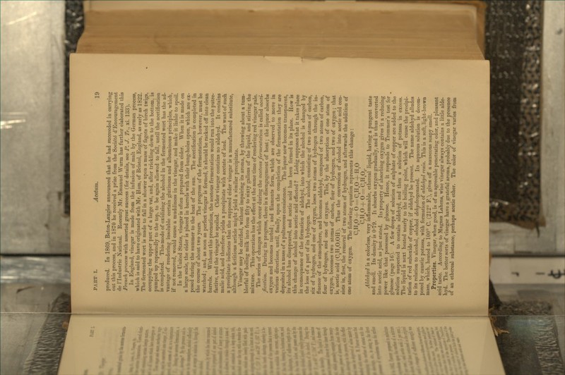 produced. In 1869, Beton-Laugier announced that he had succeeded in carrying out this process, and in 1S70 he received a prize from the Societe d'Encouragement de rindustrie National. Recently Mr. Emanuel Wurm has further elaborated this French process with asserted great success (for details, see P. J. Tr., xi. 133). In England, vinegar is made from the infusion of malt by the German process, which is said to have originated with 3Ir. Ham, of Bristol, England, as early as 1822. The fermented wort is made to fall in a shower upon a mass of fagots of birch twigs, occupying the upper part of a large vat, and, after trickling down to the bottom, is pumped up repeatedly to the top, to be again allowed to fall, until the acetification is completed. Thismode of oxidizing the alcohol in the fermented wort has the ad- vantage of rendering insoluble certain glutinous and albuminous principles, which, if not removed, would cause a muddiness in the vinegar, and make it liable to spoil. In the United States, vinegar is often prepared from cider. When it is made on a large scale, the cider is placed in barrels with their bung-holes open, which are ex- posed during the summer to the heat of the sun. The acetification is completed in the course of about two years. The progress of the fermentation, however, must be watched ; and, as soon as perfect vinegar is formed, it should be racked off into clean barrels. Without this precaution, the acetous fermentation would run into the putre- factive, and the vinegar be spoiled. Cider vinegar contains no aldehyd. It contains malic acid, and therefore yields a precipitate with acetate of lead. The want of such a precipitate indicates that the supposed cider vinegar is a manufactured substitute, although a fictitious article might yield a similar precipitate. Vinegar may be clarified, without impairing its aroma, by throwing about a tum- blerful of boiling milk into from fifty to sixty gallons of the liquid, and stirring the mixture. This operation has the effect at the same time of rendering red vinegar pale. The series of changes which occur during the acetous fermentation is called aceti- fication. During its progress, there is a disengagement of heat; the liquor absorbs oxygen and becomes turbid; and filaments form, which are observed to move in various directions, until, finally, upon the completion of the fermentation they are deposited in a mass of a pultaceous consistence. The liquor now becomes transparent, its alcohol has disappeared, and acetic acid has been formed in its place. How is this change of alcohol into acetic acid effected ? Liebig supposes that it takes place in consequence of the formation of aldehyd, into which the alcohol is changed by the loss of a part of its hydrogen. The alcohol, consisting of two atoms of carbon, six of hydrogen, and one of oxygen, loses two atoms of hydrogen through the in- fluence of the atmosphere, and becomes aldehyd, composed of two atoms of carbon, four of hydrogen, and one of oxygen. This, by the absorption of one atom of oxygen, becomes two atoms of carbon, four of hydrogen, and two of oxygen; that is, acetic acid (CjHjO.OH). Thus the conversion of alcohol into acetic acid con- sists in, first, the removal of two atoms of hydrogen, and afterwards the addition of one atom of oxygen. The followinc equation represents this change : C,H,0 -\-'0 = C,H,0 + H,0 C,Hp-f 0 = C,HA' Aldehyd is a colorless, very inflammable, ethereal liquid, having a pungent taste and smell. Its density is 0-79. It absorbs oxygen gradually, and is thus converted into acetic acid, as just stated. Its property of absorbing oxygen gives it a reducing power like that possessed by glucose. Hence, it responds to Trommer's test for glucose (page 16). A few drops of solution of sulphate of copper are added to the solution suspected to contain aldehyd, and then a solution of potassa in excess. The liquid is next heated nearly to the boiling point, which will cause the precipi- tation of red suboxide of copper, if aldehyd be present. The name aldehyd alludes to its relation to alcohol, o/cohol rf^^j^f/rogenated. Its aqueous solution is decom- posed by caustic potassa, with formation of aldehyd resin. This is a soft, light-brown mass, which, heated to 100° C. (212° F.), gives off a nauseous soapy smell. Properties. Vinegar, when good, is of an agreeable penetrating odor, and pleasant acid taste. According to Magnes Lahens, wine vinegar always contains a little alde- hyd. The better sorts of vinegar have a grateful aroma, probably due to the presence of an ethereal substance, perhaps acetic ether. The color of vinegar varies from