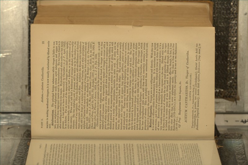 macists in making medicated vinegars, it is now usually substituted by diluted acetic acid. Adulterations. The principal foreign substances which vinegar is liable to con- tain, are sulphuric and sulphurous acids, certain acrid substances, and copper and lead, derived from improper vessels used in its manufacture. Tin has been found in it after standing a short time in tin vessels. Hydrochloric and nitric acids are but rarely present. A test said to have been discovered by Chevallier (^A. J. P., April, 1872) is as follows. Put an ounce of the suspected vinegar into a small porcelain capsule, over a water-bath, and evaporate to about half a drachm, or to the consistence of a thin extract. When cool, add half a fluidounce of stronger alcohol, and thoroughly triturate. The free sulphuric acid, if present, will be taken up by the alcohol to the exclusion of any sulphate. Filter the alcoholic solution, add one fluidounce of distilled - water, evaporate off the alcohol, and filter. Acidulate the filtrate with hydrochloric acid, add a few drops of a solution of chloride of barium, and a white precipitate of sulphate of barium will result if the sample of vinegar has been adulterated with sul- phuric acid. Other methods are described by 0. Hehner (Arch, der Phamiacie, JMay, 1877), see A. J. P., May, 1877, Nessler [Pkarm. Cent. Halle, No. 40, 1877), Chem. and Drug., April 1-i, 1877, The Analyist, 1877, p. 163, X. P., Feb. 1878, F. Masset (/our. de Pharm. dAnvers, 1879, p. 88), A. J. P., Feb. 1880. Chloride of barium is not a suitable test for the presence of sulphuric acid ; as it will cause a precipitate with sulphates, which are often found in vinegar when no free sulphuric acid is present. The evaporation of a sample of vinegar in contact with a piece of white sugar or on white paper will show the presence of free sulphuric acid by the charring which ensues. Hydrochloric acid may be discovered by adding to a distilled portion of the suspected vinegar a solution of nitrate of silver, which will throw down a curdy white precipitate, insoluble in nitric acid. If nitric acid be present, an improbable impurity, it may be detected by producing a yellow color, when the suspected vinegar is boiled with indigo. The acrid substances usually introduced into vinegar are red pepper, long pepper, pellitor}', grains of paradise, and mustard seed. These may be detected by evaporating the vinegar to an extract, which will have an acrid, biting taste, if any one of these substances be present. By far the most dangerous impurities in vinegar are copper and lead. The former may be detected bj' a brownish precipitate on the addition of ferrocyanide of potas- sium to the concentrated vinegar; the latter, by a blackish precipitate with sulphu- retted hydrogen, and a yellow one with iodide of potassium. Pure vinegar is not discolored by sulphuretted hydrogen. According to Chevallier, wine vinegar, which has been strengthened with acetic acid from wood, sometimes contains a minute proportion of arsenic. This is probably derived from arseniferous sulphuric acid, employed in preparing the acetic acid. Medical Properties. Vinegar acts as a refrigerant and diuretic. With this view it is added to diluent drinks in inflammatory fevers. It is sometimes used against seat-worms, and for other purposes, as a clyster, diluted with twice or thrice its bulk of water. Externally it is employed as a fomentation in bruises and sprains; it is a very valuable remedy in dermatitis from exposure to the sun. Diluted with water, it fgrms the best means of clearing the eye from small particles of lime. Its vapor is inhaled in certain states of sore throat, and it is diffused through sick-rooms under the impression that it destroys unwholesome effluvia, though, in fact, it has little other effect than to cover unpleasant smells. The dose is from one to four fluidrachms (3-75-15 C.c.); as a clyster, the quantity used is one or two fluidounccs (30-60 C.c). Off. Prep. Emplastrum Cerati Saponis, Br. ACETUM CANTHARIDIS. Br. Vinegar of Ointharides. (a-ce'tCm c.\x-thar'i-dis.) Vinaigre cantharid^, Fr.; Canthariden-Essig, G. Cantharides, in powder, two ounces [Avoirdupois]; Glacial Acetic Acid tico fluidounces [Imperial measure]; Acetic Acid eighteenjiuidounces [Imp. meas.], or