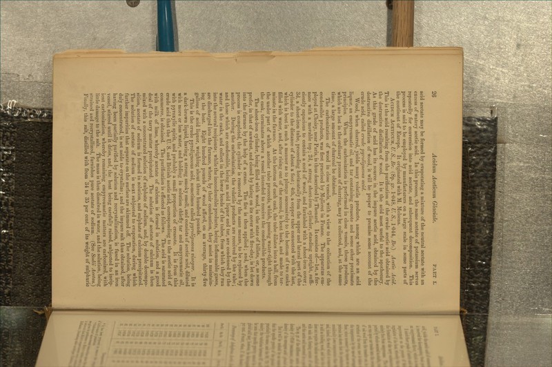 acid acetate may be formed by evaporating a mixture of the neutral acetate with an excess of watery acetic acid. In this process, the same acetate of potassium serves repeatedly for conversion into acid acetate, and subsequent decomposition. This process is said to be employed by manufacturers on a large scale in some parts of the continent of Europe. It originated with M. Melsens. AciDUiM ACETICUM, U.S.,Br. (Sp. gr. 1-048, U. S., 1-044, £r.) Acetic Acid. This is the acid resulting from the purification of the crude acetic acid obtained by the destructive distillation of wood. It is the acid most useful to the apothecary. As this grade of acid has its source in the impure acetic acid, obtained by the destructive distillation of wood, it will be proper to premise some account of the crude acid, called crude j)y^'olIgneous acid. Wood, when charred, yields many volatile products, among which are an acid liquor, an empyreumatic oil, and tar containing creasote and some other proximate principles. When the carbonization is performed in close vessels, these products, which are lost in the ordinary process of charring, may be collected, and, at the same time, a large amount of charcoal be obtained. The carbonization of wood in close vessels, with a view to the collection of the condensible products, was first practised by Mqlleret in France. The apparatus em- ployed at Choisy, near Paris, is thus described by Thenard. It consists of—1st, a fur- nace with a movable top; 2d, a strong sheet-iron cylinder, standing upright, suflB- ciently capacious to contain a cord of wood, and furnished with a sheet-iron cover; 3d, a sheet-iron tube, proceeding horizontally from the upper and lateral part of the cylinder to the distance of about a foot; 4th, a copper tube connected with the last, which is bent in such a manner as to plunge successively to the bottom of two casks filled with water, and, after rising out of the second, is bent back, and made to ter- minate in the furnace. At the bottom of each cask, the tube dilates into a ball, from the under part of which another tube proceeds, which, passing water-tight through the cask, terminates above a vessel intended to receive the condensible products. The sheet-iron cylinder, being filled with wood, in the state of billets, or, as some prefer, in that of sawdust, and closed by luting on its cover with fire-clay, is let down into the furnace by the help of a crane. The fire is then applied; and, when the process is completed, the cylinder is removed by the same means, to be replaced by another. During the carbonization, the volatile products are received by the tube; and those which are condensible, being an acid liquor and tar, are condensed by the water in the casks, and collect in the lower bends of the tubes, from which they run into the several recipients; while the incondensible products, being inflammable gases, are discharged into the furnace, where, by their combustion, they assist in maintain- ing the heat. Eight hundred pounds of wood afibrd, on an average, thirty-five gallons of acid liquor, weighing about three hundred pounds. This is the crude pyroligneous acid, sometimes called pyroligneous vinegar. It is a dark-brown liquid, having a strong smoky smell, and consists of acetic acid, diluted with more or less water, and holding in solution chiefly tar and empyreumatic oil, with pyroxylic spirit, and probably a small proportion of creasote. It is from this crude acid that the U. S. and British acetic acid, corresponding to the acetic acid of commerce, is obtained. The purification is effected as follows. The acid is saturated with milk of lime, whereby acetate of calcium is formed in solution, and a good deal of the tarry matter precipitated. The solution of acetate of calcium is then mixed with a concentrated solution of sulphate of sodium, and, by double decompo- sition, acetate of sodium is formed in solution, and sulphate of calcium precipitated. The solution of acetate of sodium is next subjected to evaporation, during which further impurities that separate on the surface are skimmed off. The solution, being duly concentrated, is set aside to> crystallize ; and the impure salt thus obtained, after having been partially purified by solution and recrystallization, is fused in an iron vessel, stirred until it dries, and, the heat being carefully raised, subjected to incip- ient carbonization, whereby remaining empyreumatic matters are carbonized, with little damage to the salt. The mass is then dissolved in water, and the solution, being strained and recrystallized, furnishes pure acetate of sodium. (See Sodii Acetas.) Finally, this salt, distilled with from 34 to 35 per cent, of its weight of sulphuric