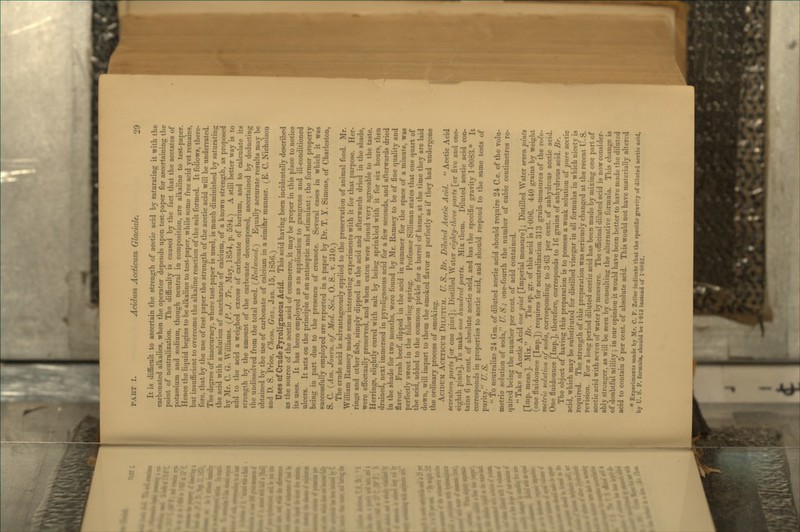 It is difficult to ascertain the strength of acetic acid by saturating it with the carbonated alkalies, when the operator depends upon test-paper for ascertaining the point of neutralization. The difficulty is caused by the fact that the acetates of potassium and sodium, though neutral in composition, are alkaline to test-paper. Hence the liquid begins to be alkaline to test-paper, while some free acid yet remains, but insufficient to overcome the alkaline reaction of the salt formed. It follows, there- fore, that by the use of test-paper the strength of the acetic acid will be underrated. The degree of inaccuracy, where test-paper is used, is much diminished by saturating the acid with a solution of saccharate of calcium, of a known strength, as proposed by Mr. C. G. \\*illiams. {P. J. Tr., May, 1S54, p. 594.) A still better way is to add to the acid a weighed excess of carbonate of barium, and to calculate its strength by the amount of the carbonate decomposed, ascertained by deducting the undissolved from the total used. (Reduood.) Equally accurate results may be obtained by the use of carbonate of calcium in a simifer manner. (E. C. Nicholson and D. S. Price, Chem. Gaz., Jan. 15, 1856.) TJses of Crude Pyroligneous Acid. This acid having been incidentally described as the source of the acetic acid of commerce, it may be proper in this place to notice its uses. It has been employed as an application to gangrene and ill-conditioned ulcers. It acts on the principle of an antiseptic and stimulant; the former property being in part due to the presence of creasote. Several ca.ses in which it was successfully employed are reported in a paper by Dr. T. Y. Simons, of Charleston, S. C. (vim. Journ. of Med. Sci., 0. S., v. 310.) The crude acid is advantageously applied to the preservation of animal food. Mr. William Ramsey made some interesting experiments with it for that purpose. Her- rings and other fish, simply dipped in the acid and afterwards dried in the shade, were effectually preserved, and when eaten were found very agreeable to the taste. Herrings, slightly cured with salt by being sprinkled with it for six hours, then drained, next immersed in pyroligneous acid for a few seconds, and afterwards dried in the shade for two months, were found by Mr. Ramsey to be of fine quality and flavor. Fresh beef, dipped in the acid in summer for the space of a minute, was perfectly sweet in the following spring. ProfeSv«or Silliman states that one quart of the acid, added to the common pickle for a barrel of hams, at the time they are laid down, will impart to them the smoked flavor as perfectly as if they had undergone the ordinary process of smoking, Acidum Aceticum Dilutu.m. U. S., Br. Diluted Acetic Acid.  Acetic Acid seventeen parts [or one pint]; Distilled Water eighty-three parts [or five and one- eighth pints], To make one hundred parts. Mix them. Diluted acetic acid con- tains 6 per cent, of absolute acetic acid, and has the specific gravity 10083.* It corresponds in properties to acetic acid, and should respond to the same tests of purity. U. S.  To neutralize 2-1 Gra. of diluted acetic acid should require 24 C.c. of the volu- metric solution of soda, U. S.; one-fourth the number of cubic centimetres re- quired being the number per cent, of acid contained.  Take of Acetic Acid one p>i>d [Imperial measure] ; Distilled Water seven pints [Imp. meas.]. Mix. Br. The sp. gr. of this acid is 1006. 440 grains by weight (one fluidounce [Imp.]) requires for neutralization 313 grain-measures of the volu- metric solution of soda, corresponding to 3 63 per cent, of anhydrous acetic acid. One fluidounce [Imp.], therefore, corresponds to 16 grains of anhydrous acid. Br. The object of having this preparation is to possess a weak solution of pure acetic acid, which may be substituted for distilled vinegar in all formulas in which nicety is required. The strength of this preparation was seriously changed at the recent U.S. revision. For a long period diluted acetic acid has been made by mixing one part of acetic acid with seven of water by measure. The officinal diluted acid is now consider- ably stronger, as will be seen by consulting the alternative formula. This change is of doubtful utility ; in our opinion it would have been better to have made the diluted acid to contain 5 per cent, of absolute acid. This would not have materially altered * Experiments made by Mr. C. F. Zeller indicate that the speci6c gravity of diluted acetic acid, by U. S. P. formula, should be 1-013 instead of 10083.