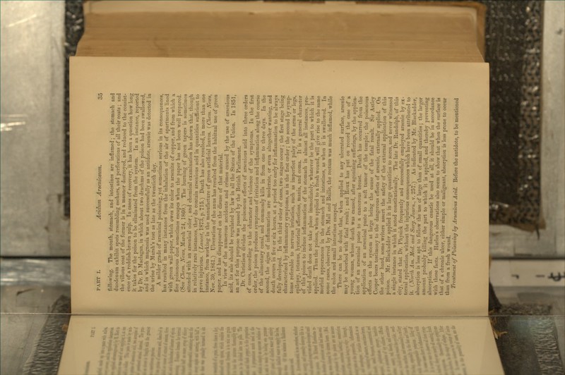 following. The mouth, stomach, and intestines are inflamed; the stomach and duodenum exhibit spots resembling eschars, and perforations of all their coats ; and the villous coat of the former is in a manner destroyed, and reduced to the consist- ence of a reddish-brown pulp. In cases of recovery, it has been a question how long it takes for the poison to be eliminated from the system. In an instance, reported by Dr. D. Maclagan, in which about two drachms of the poison had been swallowed, and in which magnesia was used successfully as an antidote, arsenic was detected in the urine by Marsh's test as late as the twentieth day. A milder grade of arsenical poisoning, yet sometimes serious in its consequences, has resulted in many instances from the inhalation of the air of apartments lined with green wall-paper, which owes its color to arsenite of copper, and from which a fine poisonous dust sometimes escapes when the paper has not been well prepared. (See Chem. iV'eJcs, March 24, 1860.) The burning of green tapers is sometimes attended with an arsenical odor; and chemical examination has shown that, though in relatively rare instances, they do contain arsenious acid in quantities suflBeient to prove injurious. {Lancet, 1873, p. 715.) Death has also resulted, in more than one instance, from working in the manufacture of green artificial leaves. ( Chem. N^ews, Nov. 30,1861.) Ulceration of the anus has resulted from the habitual use of green paper, and has disappeared on the disuse of that material. In view of the numerous accidents and crimes caused by the use of arsenious acid, its sale should be regulated by law in all the States of the Union. In 1851, an act for this purpose was passed by the British Parliament. Dr. Christison divides the poisonous effects of arsenious acid into three orders of cases, according to the character and violence of the symptoms. In the first order, the poison produces symptoms of irritation and in^ammation along the course of the alimentary canal, and commonly kills in from one to three days. In the second, the signs of inflammation are moderate, or even altogether wanting, and death occurs in five or six hours, at a period too early for inflammation to be always fully developed. In the third order of cases, two stages occur; the first stage being characterized by inflammatory symptoms, as in the first order ; the second by symp- toms referable to nervous irritation, such as imperfect palsy of the arms or legs, epilepsy, tetanus, hysterical aff'ections, mania, and coma. It is a general character of this poison to induce inflammation of the stomach in almost all instances, pro- vided death does not take place immediately, whatever be the part to which it is applied. Thus the poison, when applied to a fresh wound, will give rise to the same morbid appearances in the stomach and intestines, as when it is swallowed. In some cases, observed by Drs. Mall and Bailie, the rectum was much inflamed, while the colon and small intestines escaped. There can be no doubt that, when applied to any ulcerated surface, arsenic may be absorbed with fatal result; and Roux has put on record the case of a young woman, whose death was caused, after agonizing sufferings, by the applica- tion of an arsenical paste to a cancerous breast. Death has occurred from the application of an arsenical paste to a soft tumor of the temple; the poisonous eflfects on the system at large being the cause of the fatal result. Sir Astley Cooper bears testimony to the dangerous effects of arsenic, externally applied. On the other hand, some writers assert the safety of the external application of this poison. Mr. Blackadder applied it in large quantities to sores, and never witnessed a single instance in which it acted constitutionally. The late Dr. Randolph, of this city, stated that Dr. Physick frequently and successfully employed arsenic by ex- ternal application, without the injurious consequences which have been attributed to it. {North Am. Med. and Surg. Journ., v. 257.) As indicated by Mr. Blackadder, absorption is less apt to follow the use of large than of small quantities; the larger amount probably killing the part to which it is applied, and thereby preventing absorption. If this dangerous caustic be used at all, it should be in accordance with these facts. Harles's observations also seem to show that when the surface is that of a chronic ulcer, either simple or malignant, absorption is less prone to occur than from a fresh wound. Treatment of Poisoning hy Arsenious Acid. Before the antidote, to be mentioned