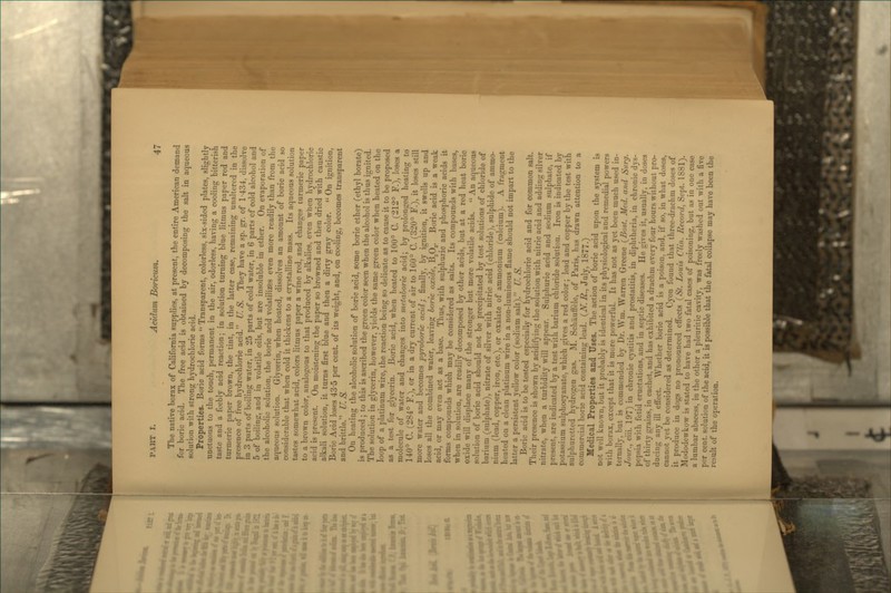 The native borax of California supplies, at present, tbe entire American demand for boric acid. The free acid is obtained bj decomposing the salt in aqueous solution with strong hydrochloric acid. Properties. Boric acid forms  Transparent, colorless, six-sided plates, slightly unctuous to the touch, permanent in the air, odorless, having a cooling bitterish taste and a feebly acid reaction; in solution turning blue litmus paper red and turmeric paper brown, the tint, in the latter case, remaining unaltered in the presence of free hydrochloric acid. U. S. They have a sp. gr. of 1-434, dissolve in 3 parts of boiling water, in 25 parts of cold water, in 6 parts of cold alcohol and 5 of boiling, and in volatile oils, but are insoluble in ether. On evaporation of the alcoholic solution, the boric acid volatilizfes even more readily than from the aqueous solution. Glycerin, when heated, dissolves an amount of boric acid so considerable that when cold it thickens to a crystalline mass. Its aqueous solution tastes somewhat acid, colors litmus paper a wine red, and changes turmeric paper to a brown color, analogous to that produced by alkalies, even when hydrochloric acid is present. On moistening the paper so browned and then dried with caustic alkali solution, it turns first blue and then a dirty gray color.  On ignition, Boric Acid loses 43-5 per cent, of its weight, and, on cooling, becomes transparent and brittle. U.S. On heating the alcoholic solution of boric acid, some boric ether (ethyl borate) is produced ; to this is ascribed the green color seen when the alcohol is thus ignited. The solution in glycerin, however, yields the same green color when heated on the loop of a platinum wire, the reaction being so delicate as to cause it to be proposed as a test for glycerin. Boric acid, when heated to 100° C. (212° F.), loses a molecule of water and changes into vietahoric acid; by prolonged heating to 140° C. (284° F.), or in a dry current of air to 160° C. (320° F!), it loses still more water and becomes pyroboric acid; finally, by ignition, it swells up and loses all the combined water, leaving boric oxide, ^2^3- Boric acid is a weak acid, or may even act as a base. Thus, with sulphuric and phosphoric acids it forms compounds which may be considered as salts. Its compounds with bases, when in solution, are readily decomposed by other acids, but at a red heat boric oxide will displace many of the stronger but more volatile acids.  An aqueous solution of boric acid should not be precipitated by test solutions of chloride of barium (sulphate), nitrate of silver with nitric acid (chloride), sulphide of ammo- nium (lead, copper, iron, etc.), or oxalate of ammonium (calcium). A fragment heated on a clean platinum wire in a non-luminous flame should not impart to the latter a persistent yellow color (sodium salt). U. S. Boric acid is to be tested especially for h3'drochloric acid and for common salt. Their presence is shown by acidifying the solution with nitric acid and adding silver nitrate, when a turbidity will appear. Sulphuric acid and sodium sulphate, if present, are indicated by a test witlx barium chloride solution. Iron is indicated by potassium sulphocyanate, which gives a red color; lead and copper by the test with sulphuretted hydrogen gas. M. Schiiuffele, of Paris, has drawn attention to a commercial boric acid containing lead. {N. R., July, 1877.) Medical Properties and Uses. The action of boric acid upon the system is not well known, but it probably is identical in its physiological and remedial powers with borax, except that it is more powerful. It has not as yet been much used in- ternally, but is commended by Dr. Wm. Warren Greene \Bost. Med. and Sur^. Jour., ciii. 197) in chronic cystitis and prostatitis, in diphtheria, in chronic dys- pepsia with fetid eructations, and in septic diseases. He gives it, usually, in doses of thirty grains, in cachet, and has exhibited a drachm every four hours without pro- ducing any ill effect. Whether boric acid is a poison, and, if so, in what doses, cannot yet be considered as determined. Cyon found that three-drachm doses of it produce in dogs no pronounced efi'ects (St. Louis Clin. Record, Sept. 1881). Mododewkow is stated to have had two fatal cases of poisoning, but as in one case a lumbar abscess, in the other a pleuritic cavity, was freely washed out with a five per cent, solution of the acid, it is possible that the fatal collapse may have been the result of the operation.