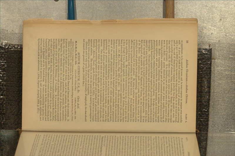 on experiment, to be second to none, and in some respects to surpass even carbolic acid. A piece of fresh beef immersed in a solution of chromic acid, containing only 1 part in 2000 of water, became in two days quite black, in six as hard as wood, and at the end of three months remained perfectly free from mould or taint. It is a powerful coagulant of albumen, being, according to Dougal, 10 times stronger than carbolic acid, 15 times stronger than nitric acid, and 20 times stronger than bichloride of mercury. It is, therefore, one of the best tests of the presence of albu- men in a fluid; two grains dissolved in an ounce of water readily detecting al- bumen in a solution containing one part of a saturated solution of beef-juice in 20 of water. Besides coagulating albuminous substances, it oxidizes decaying organic matter, combines with and neutralizes the escaping ammonia, and decomposes sul- phuretted hydrogen, reducing it to water and free sulphur. It is also one of the most powerfully destructive agents to inferior organic life, greatly exceeding carbolic acid in this respect. Chromic acid has been used medically only as an escharotic, in which capacity it acts by rapidly oxidizing and thus decomposing the tissues, while by the loss of one-half its oxygen it is itself converted into the inert sesquioxide. It was first employed as a caustic by Prof Sigmund, of Vienna, on the recommendation of Dr. Heller. Used in substance, made into a paste with water, its action is ex- ceedingly slow and gradual, but deeply penetrating. In saturated solution its action is less penetrating and less gradual. By using a solution more or less dilute, the efiect may be graduated according to the degree desired. Prof Sigmund tried the concentrated solution, with advantage, for the destruction of condylomata, occurring in his syphilitic wards. But caution is necessary in its use ; as it may give rise to a deep slough if too largely applied; and, according to M. Gubler, patients have been poisoned, through absorption, by a too extensive application of the acid to the surface. (Ed. Med. Journ., Sept. 1871, p. 281.) Besides these applications, it has been recommended to destroy growths in the mouth and larynx, from its combined escharotic and disinfecting properties, in hospital gangrene, scorbutic or gangrenous ulcers of the mouth, phagedaenic ulcers, bites of rabid animals, poisoned wounds, etc.; as a wash to arrest fetid discharges; as an injection in ozasna, leucorrhoea, and gonorrhoea; to prevent suppuration and putrefaction in wounds, etc.; and for the disinfection of cholera and fever stools, as well as for correcting fetid odors from all sources. Care should be taken not to prescribe it in combination with glycerin, or any substance which will cause it to rapidly part with its oxygen: a compounded prescription containing 8 grains of chromic acid and 1 drachm of glycerin exploded violently. (Zeitschr. Oester. Ajjoth. Verein, June 1, 1875.) It is best to use a simple aqueous solution. The solution, or even the pure acid, is used by gynsecologists to destroy intra-uterine growths, but great care is requisite. Chromic acid is very rarely, if ever, used internally; if employed, the dose should not exceed one-quarter of a grain (0*016 Gm.). ACIDUM CITRICUM. U.S., Br. Cltnc Acid. H3 Ce H5 O7, H2 O ; 210. (Xg'l-DUM Ci'TRI-CfJM.) 3 HOC12 H5 On 2H0; 210. .Acidum Citri, s. Limonis, s. Limonum, s. Limonorum; Acide citrique, Acide du Citron, Fr.; Citro- nensaure, Citronsaure, G.; Acido citrico, It., Sp. Citric acid is the peculiar acid to which limes and lemons owe their sourness. It is present also in the juice of other fruits; such as the cranberry, the red whortle- berry, the berry of the bittersweet, the red gooseberry, the currant, the strawberry, the raspberry, the tamarind, and the red elderberry (fruit of Samhucus racemosa rubra). The latter berry contains citric acid so abundantly that it has been proposed as a source of the acid by M. Thibierge, of Versailles. It is contained also lartiely in the fruit of Cyplioviandra botacea, a solanaceous plant, indigenous in Mexico, Peru, and other parts of South America, where it is called tomato de la paz. (Jonrn. de Pharm.^ Oct. 1869, p. 305.) The commercial source of citric acid is lime, lemon, and bergamot juice; large quantities of lime-juice are made in Sicily, concentrated, and exported to England and the United States. It varies considerably in quality, con- taining usually some alcohol to preserve it, and occasionally nitric, sulphuric, and hydrochloric acids as adulterants. (Allen, Organic Analysis, 1879, p. 271.)