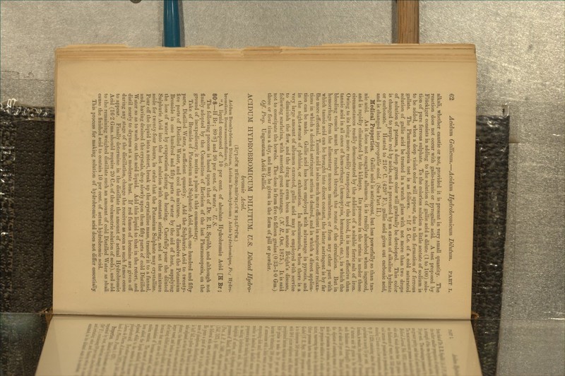 alkali, whether caustic or not, provided it is present in very small quantity. The reaction does not occur with gallo-tannic or pyrogallic acid. A test proposed by Fliickiger consists in adding to the solution of gallic acid a dilute (1 to lUU) solu- tion of pure ferrous sulphate. To the colorless solution a little acetate of sodium is to be added, when a deep violet color will appear, due to the formation of ferrous gallate. The Pharmacopoeia test is as follows.  If 5 C.c. of a cold saturated solution of gallic acid be treated in a watch glass with not more than two drops of solution of potassa, a deep green color will gradually be developed. This color is changed to purple red by acids, and is prevented by an excess of alkaline hydrate or carbonate. Heated to 216° C. (420° F.), gallic acid gives out carbonic acid, and is changed into pyrogallic acid. (See Part II.) Medical Properties. Gallic acid is astringent, but less powerfully so than tan- nic acid. As it does not coagulate albumen, it is readily absorbed when ingested, and is rapidly eliminated by the kidneys. Its presence in the urine is under these circumstances readily demonstrated by the addition of a soluble ferric salt of iron. Owing to its being more readily transported by the blood, it is more effective than tannic acid in all cases of hemorrhage (haemoptysis, haematuria, etc.), in which the bleeding vessels must be reached through the route of the circulation. But in hemorrhage from the alimentary mucous membrane, or from any other part with which tannic acid can be brought into direct contact, the latter astringent is by far the more effectual. Tannic acid is also much more efficient in anginose or other relaxa- tions in which a decided astringent action is desired, and in which a direct applica- tion can be made. Gallic acid has been employed with advantage in pyrosis, and in the night-sweats of phthisis, or exhaustion. In albuminuria, when there is a very large amount of albumen excreted, gallic acid may be employed with service to diminish the flow, and the drug has even been used in acute Bright's disease, following scarlatina, with asserted great advantage. {N. R., Oct. 1875.) It is said not to constipate the bowels. The dose is from five to fifteen grains (O'33-l-O Gm.) three or four times a day, and may be given in the form of pill or powder. Off. Prep. Unguentum Acidi Gallici. ACIDUM HYDROBROMICUM DILUTUM. U.S. Diluted Hydro- bromie Acid. (Xg'l-DCM hy-deo-br6'mi-cum di-lu'tOm.) Acidum Bromhydricum Dilutum, Acidum Bromohydricum; Acide hydrobromique, Fr.; Hydro- bromsiiure, Broniwasserstoffsiiure, G. A liquid composed of 10 per cent, of absolute Hydrobromic Acid [H Br; 80-8—H Br; 80-8] and 90 per cent, of water. U. S. The following process is based upon that of Dr. E. R. Squibb, and although not finally adopted by the Committee of Revision of the last Pharmacopoeia, on the ground of inexpediency, it merits a place in this commentary. Take of Bromide of Potassium and Sulphuric Acid, each, one hundred and fifty parts, Distilled Water, a suflQcient quantity. Add the Sulphuric Acid to twenty- five parts of Distilled Water, and cool the mixture. Then dissolve the Potassium Bromide in one hundred and fifty parts of water by the aid of heat, supplying the loss of water by evaporation during the heating. Carefully pour the diluted Sulphuric Acid into the hot solution with constant stirring, and set the mixture aside for twenty-four hours, in order that the Potassium Sulphate may crystallize. Pour off the liquid into a retort, break up the crystalline mass, transfer it to a funnel, and, having drained the crystals, drop slowly upon them fifty parts of cold Distilled Water so as to wash out the acid liquid. Add this liquid to that in the retort, and distil nearly to dryness at a moderate heat. If red fumes of bromine are given off during any stage of the distillation, change the receiver as soon as such fumes cease to appear. Finally determine in the distillate the amount of actual Hydrobromic Acid (162 Gras. should require 20 C.c. of the volumetric solution of soda), and add to the remaining weighed distillate such an amount of cold Distilled Water as shall cause the finished acid to contain 10 per cent, of actual hydrobromic acid. This process for making solution of hydrobromic acid does not differ essentially