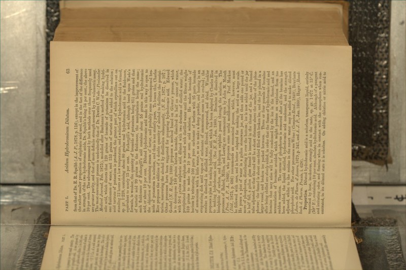 from that of Dr. E. R. Squibb {A. J. jP., 1878, p. 116), except in the improvement of the rather smaller proportion of sulphuric acid used, and in the fact of the difference in strength of the two hydrobromic acids. Dr. Squibb's being 3-4 per cent., the above 10 per cent. The advantages possessed by both methods over those frequently used are greater purity, and that of more definite strength secured by the volumetric assay. The most convenient process is undoubtedly that of Dr. Dewitt C. Wade (^Peninstdar MedI'c'd Journal, Feb. 1875), modelled after Buchanan's method of making hjdri- odic acid, which directs that 120 grains of bromide of potassium be dissolved ia one fluidounce of water, and 153 grains of tartaric acid be added to the solution; acid tartrate of potassium is produced, the greater part of which crystallizes out on standing 12 hours at a low temperature, and a solution of hydrobromic acid is formed, sp. gr. 1-228, containing about 80 grains real hydrobromic acid to the fluidounce, equivalent to nearly 15 per cent. Fothergill's acid, although based upon Wade's formula, is weaker, the quantity of bromide of potassium being 81J grains and that of tartaric acid 99 grains to the fluidounce, the manipulation being the same; each fluidounce of Fothergill's acid contains about 55 grains real hydrobromic acid, or about 10 per cent. Diluted hydrobromic acid made in this way is open to the objection of containing cream of tartar, and probably some undecomposed bro- mide of potassium in solution, and thus is not strictly pure. To lessen this, Charles Rice proposes the addition of a double quantity of alcohol to facilitate the precipi- tation, recovering the alcohol by distillation subsequently. (X. R.., 1877, p. 107.) Other processes have been suggested for preparing hydrobromic acid. Edward Goebel (-tV. R., Sept. 1880) proposes a method based on Glover's process, which is to decompose 148 grains barium bromide, dissolved in half an ounce of water, with 506 grains sulphuric acid, diluted with two drachms of distilled water; the precipitated barium sulphate is washed with distilled water until the filtrate weighs 810 grains to make the 10 per cent, acid solution. He makes bromide of barium by triturating 100 parts pure carbonate of barium with 95 parts bromide of ammonium with a little water, so as to make a damp powder, and heating in an evaporating dish until vapors of carbonate of ammonium cease to be evolved; the residue is dissolved in distilled water, filtered, evaporated, and dried. Winckler proposes a plan for making hydriodic acid, which has been adapted by Charles Rice to making hydrobromic acid. (See H. R., Jan. 1880.) Bromine is dissolved in bisulphide of carbon, and hydrogen sulphide passed through the solution. The processes of Balard, Millon, and Loewig are commented upon by John M. Maisch \Proc. A. P. A., 1860), who proposes some useful modifications. Prof. Markoe (^liid., 1875, p. 686) recommends an economical process, which, however, must be followed with care, and is better adapted for making the acid on a large scale. He pours a pint of water in a gallon stoneware jar, and then adds one pound or more of phosphorus, distributing it over the bottom; ice is now added until the jar is half full, a gallon glass funnel is inserted in the throat of the jar, and a funnel tube adjusted, so that the end will be a short distance above the surface of the phos- phorus; the funnel is about one-third filled with broken ice. and the jar placed in a larger vessel, and broken ice packed between. Three or four pounds of bromine after being chilled are slowly added, in order that the fumes of hydrobromic acid and bromine that may arise will be fully condensed by the ice in the funnel, and an accumulation of bromine avoided, which might produce an explosion from too sudden reaction. The excess of phosphorus is removed after all the bromine has been added, the liquid distilled, hydrobromic acid condensed, and the strength adjusted, whilst to the residue in the retort water may be added to make diluted phosphoric acid. For other processes see Wene (^Compfes-Rend., 1849), Bruylants (Journ. lie Pkarm. dAnvers. 1879, p. 343, and ^4. J. P., Jan. 1880), Hager {^Hand- huch d. Pharm. Praxis, i. 628). Properties. Diluted hydrobromic acid is a colorless, transparent liquid, entirely vaporized by heat, inodorous, strongly acid to the taste, sp. gr. 1077 at 15° C. (59^ F.), containing 10 per cent, absolute hydrobromic acid. Although of a pungent and irritating odor, and fuming when in contact with the atmosphere when con- centrated, in its diluted state it is odorless. On addinir chlorine or nitric acid to