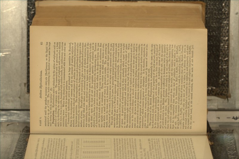 continued until the product measures sixty-six [fluid]ounces, or the liquid has acquired a sp. gr. of 1-16. The bottle containing the distilled water must be kept cool during the whole operation. Br. Preparation. Hydrochloric acid is obtained by the action of sulphuric acid on chloride of sodium or common salt. The commercial acid is procured, on a large scale, by distilling the salt with an equal weight of sulphuric acid, somewhat diluted with water, from iron stills, furnished with earthen heads, into earthenware receivers containing water. When thus obtained, it is contaminated with iron and other im- purities, and is not fit for medicinal purposes. Commercial hydrochloric acid is now produced in large quantities in England, during the decomposition of common salt for the purpose of making sulphate of sodium, from which soda-ash and carbonate of sodium are afterwards manufactured in immense quantities. The decomposition of the sea-salt is performed in semi-cylin- drical vessels, the curved part, next the fire, being made of iron, and the upper or flat surfiice, of stone. The acid gas is conveyed by a pipe to a double-necked stoneware receiver, half filled with water, and connected with a row of similar receivers, like- wise containing water. As carried out on a larger scale, the decomposition of the salt takes place in hemispherical iron pans, 9 feet in diameter, covered by a brick- work dome; upon the mass of salt the requisite quantity of sulphuric acid is allowed to run from a leaden cistern placed above the decomposing pan. Torrents of hydrochloric acid gas are evolved, which collect in the space between the pan and the brick-work dome, whence they pass by a brick-work or earthenware flue into upritrht towers or condensers. These' towers are filled with bricks or coke, down which a small stream of water is allowed to trickle. The gas, passing up- wards, meets the water, and is dissolved by it; and as the acid liquor approaches the bottom of the tower, it becomes more and more nearly saturated with the gas. The acid, when required to be pure, is generally prepared by saturating distilled water with the gas in a Woulfe's apparatus. A quantity of pure fused common salt is introduced into a retort or matrass, placed on a sand-bath. The vessel is then furnished with an S tube, and connected with a series of bottles, each two-thirds full of water. A quantity of sulphuric acid is then gradually added, equal in weight to the common salt employed, and diluted with one-third of its weight of water. The materials ought not to occupy more than half the body of the retort. When the extrication of the gas slackens, heat is applied, and gradually increased until the water in tiie bottles refuses to absorb any more, or until no more gas is found to come over. As soon as the process is completed, boiling water should be added to the contents of the retort or matrass, in order to facilitate the removal of the residue. During the progress of the saturation, the water in the several bottles increases in temperature, which lessens its power of absorption. It is, therefore, expedient, in order to obtain a strong acid, to keep the bottles cool by means of water or ice. The connecting tubes need not plunge deeply into the acid. The process of the British Pharmacopoeia is substantially the same as the one here described, with the exception of the proportion of the acid and salt employed. In the process for hydrochloric acid, theory calls for a little less than 82 parts of liquid sulphuric acid to 100 of common salt. A moderate excess of the former may be useful to insure the complete decomposition of the salt; but the quantity of acid directed in the British process is sufiicient to decompose twice the quantity of common salt taken. The intention obviously is to use enough of the acid to form the acid sulphate instead of the neutral sulphate of sodium ; the former being more soluble and readily removed from the retort, and the reaction requiring less heat for its completion than when one mol. of sulphuric acid is taken to two of salt. The reaction for its formation is NaCl + H,SO^ = HCl + HNaSO^. If only half the amount of sulphuric acid be used, the reaction is (NaCl), -\- H,SO, = (HCl), + Na^SO^. In the first of these reactions (that of the British Pharma- copoeia process), as only one mol. of salt is taken, it is obvious that there is not enough sodium furnished to neutralize the sulphuric acid completely and make the normal sulphate Na,SO^. so the result is the acid sulphate (bisulphate) HNaSO^. On the other hand, in the second reaction, the two mols. of salt furnish ju.-i.