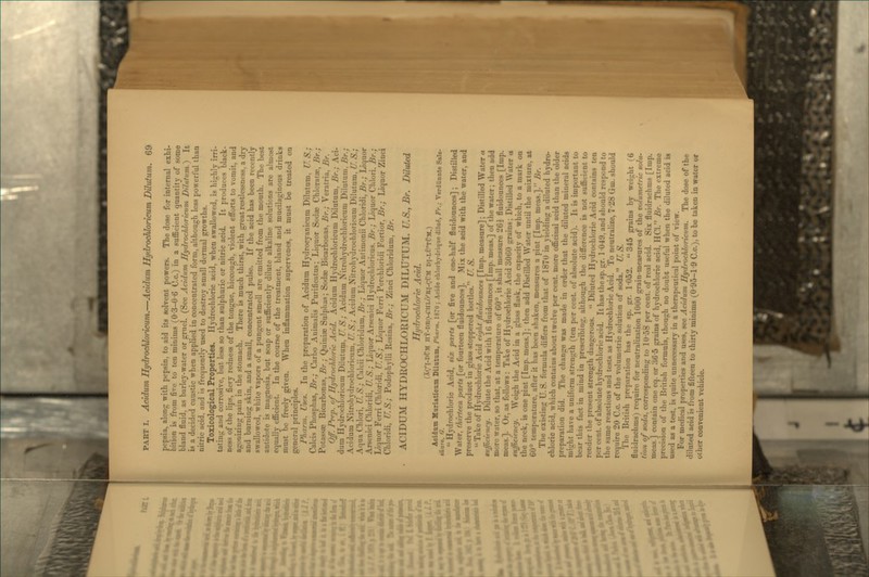 pepsia, along with pepsin, to aid its solvent powers. The dose for internal exhi- bition is from fire to ten minims (0-3-0-6 C.c.) in a suflBcient quantity of some bland fluid, as barley-water or grnel. (See Acidum Hydrochloricum Ddufum.} It is a decided caustic when applied in concentrated form, although less powerful than nitric acid, and is frequently used to destroy small dermal growths. Tozicolog^cal Properties. Hydrochloric acid, when swallowed, is highly irri- tating and corrosive, but less so than sulphuric or nitric acid. It produces black- ness of the lips, fiery redness of the tongue, hiccough, violent efibrts to vomit, and agonizing pain in the stomach. There is much thirst, with great restlessness, a dry and burning skin, and a small, concentrated pulse. If the acid has been recently swallowed, white vapors of a pungent smell are emitted from the mouth. The best antidote is magnesia, but soap or sufficiently dilute alkaline solutions are almost equally efficient. In the course of the treatment, bland and mucilaginous drinks must be freely given. When inflammation supervenes, it must be treated on general principles. Pharm. Uses. In the preparation of Acidum Hydrocyanicum Dilutum, IT.S.; Cakis Phosphas, Br.; Carbo Animalis Purific-atus; Liquor Sodge Chloratae, Br.; Potassas Bicarbonas, Br.; Quiniae Sulphas; Sodae Bicarbonas, Br.; Veratria, Br. Off. Prep, of Ht/drochloric Acid. Acidum Hydrochloricum Dilutum, Br.; Aci- dum Hydrochloricum Dilutum, U.S.; Acidum Nitrohydroehloricum Dilutum. 5r.; Acidum Nitrohydroehloricum, U.S.; Acidum Nitrohydroehloricum Dilutum, U.S.; Aqua Chlori, U.S.; Calcii Chloridum, J5r.; Liquor AnUmonii Chloridi, 5r.; Liquor Arseniei Cliloridi, U. S.; Liquor Arsenici Hydrochloricus. Br.; Liquor Chlori. Br.; Liquor Ferri Chloridi, U. S.; Liquor Ferri Perchloridi Fortior, Br.; Liquor Zinci Chloridi, U.S.; Podophylli Resina, Br.; Zinci Chloridam, Br. ACIDUM HYDROCHLORICUM DILUTUM. U.S.y Br. Diluted Hydrocldoric Acid. (XC'I-DCM HY-DBO-CHLO'BI-CfM DI-LU'TfM.) Acidum Kariaticam Dilatam, Pharm. 1870; Acide chlorbrdriqaedila^, Fr.; Verdlinnte Salx- saure. G.  Hydrochloric Acid, six parts [or five and one-half fluidounces]; Distilled Water, thirteen parts [or fourteen fluidounces]. Mix the acid with the water, and preserve the product in glass stoppered bottles. U. S. Take of Hydrochloric Acid eight fluidounces [Imp. measure]; Distilled Water a gufficitncy. Dilute the Acid with 16 fluidounces [Imp. meas.] of the water; then add more water, so that, at a temperature of 60°, it shall measure 26i fluidounces [Imp. meas.]. Or, as follows : Take of Hydrochloric Acid 3060 grains; Distilled Water a sufficiency. Weigh the Acid in a glass flask, the capacity of which, to a mark on the neck, is one pint [Imp. meas.]; then add Distilled Water uutil the mixture, at 60° temperature, after it has been shaken, measures a pint [Imp. meas.]. Br. The existing U.S. formula differs from that of 1870 in yielding a diluted hydro- chloric acid, which contains about twelve per cent, more officinal acid than the older preparation did. The change was made in order that the diluted mineral acids might have a uniform strength (ten per cent of absolute acid). It is important to bear this fact in mind in prescribing, although the difference is not sufficient to render ihe present strength dangerous.  Diluted Hydrochloric Acid contains ten per cent, of absolute hydrochloric acid. It has the sp. gr. 1 049, and should respond to the same reactions and tests as Hydrochloric Acid. To neutralize, 728 Gm. should require 20 C.c. of the volumetric solution of soda. U. S. The British preparation has the sp. gr. 1-052. 345 grains by weight (6 fluidrachms) require for neutralization 1000 grain-measures of the volumetric solur tion of soda, corresponding to 1058 per cent, of real acid. Six fluidrachms [Imp. meas.] contain one eq. or 365 grains of hydrochloric acid, HCl. Br. The extreme precision of the British formula, though no doubt useful when the diluted acid is used as a test, is quite unnecessary in a therapeutical point of view. For medical properties and uses, see Acidum Hydrochloricum. The dose of the diluted acid is from fifteen to thirty minims (095-1 9 C.c), to be taken in water or other convenient vehicle.