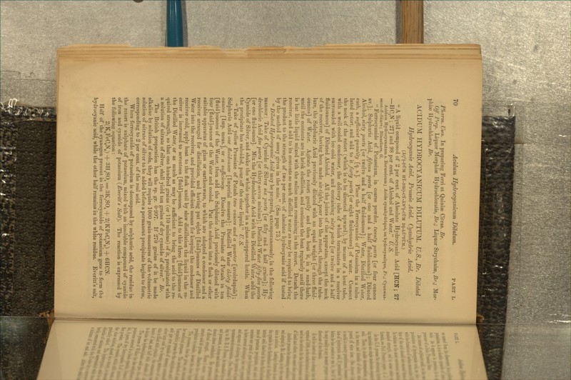 Pharm. Uses. In preparing Ferri et Quiniae Citras. Br. Off. Prep. Liquor Morphiae Hydrochloratis, Br.; Liquor Stryclaniae, Br.; Mor- phias Hydrochloras, Br. ACIDUM HYDROCYANICUM DILUTUM. U.S., Br. Diluted Hydrocyanic Acid. Prussic Acid. Cyanhydric Acid. (Ag'l-DUM HY-DRO-CY-Xn'I-CIjM DI-LU'TUM.) *' A liquid composed of 2 per cent, of Absolute Hydrocyanic Acid [HON; 27 —HC,N ; 27] and 98 per cent, of Alcohol and Water. U. S. Acidum Hydrocyanatum s. Borussicum; Acide cyanhydrique, ou hydrocyanique, Fr.; Cyanwas- 8erstff-Saure; Blausaure, G.  Ferrocyanide of Potassium, in coarse powder, tweniy parts [or four ounces av.]; Sulphuric Acid, fifteen farts [or one and a half fluidounces]; Diluted Alcohol, sixty parts [or twelve and a half fluidounces] ; Water, Distilled Water, each, a sufficient quantity [q. s.]. Place the Ferrocyanide of Potassium in a tubu- lated retort, and add to it forty parts [or eight fluidounces] of water. Connect the neck of the retort (which is to be directed upward), by means of a bent tube, with a well cooled condenser, the delivery tube of which terminates in a receiver surrounded with ice-cold water, and containing sixty parts [or twelve and a half fluidounces] of Diluted Alcohol. All the joints of the apparatus, except the neck of the receiver, having been made air-tight, pour into the retort, through the tubu- lure, the Sulphuric Acid previously diluted with an equal weight [or three fluid- ounces] of Water. Agitate the retort gently and then heat it, in a sand-bath, until the contents are in brisk ebullition, and continue the heat regularly until there is but little liquid mixed with the saline mass remaining in the retort. Detach the receiver, and add to its contents so much distilled water as may be required to bring the product to the strength of two per cent, of absolute hydrocyanic acid if tested by the method of assay given in the note. (See page 73.)  Diluted Hydrocyanic Acid may be prepared, extemporaneously, in the following manner: Take of Cyanide of Silver six jyarts [or fifty and a half grains]; Hy- drochloric Acid five parts [or thirty-seven minims]; DhtiWcd Water fifty-five parts [or one fluidounce]. Mix the Hydrochloric Acid with the Distilled Water, add the Cyanide of Silver, and shake the whole together in a glass-stoppered bottle. When the precipitate has subsided, pour off the clear liquid. Cf. S.  Take of yellow Prussiate of Potash two ounces and a quarter [avoirdupois] ; Sulphuric Acid one fluidounce [Imperial measure] ; Distilled Water thirty fluid- ounces [Imp. meas.], or a sufficiency. Dissolve the Prussiate of Potash in ten [fluid]ouflce3 of the Water, then add the Sulphuric Acid previously diluted with four [fluid]ounces of the Water and cooled. Put the solution into a flask or other suitable apparatus of glass or earthenware, to which are adapted a condenser and a receiver arranged for distillation, and having put eight [fluid]ounces of Distilled Water into the receiver, and provided efficient means for keeping the condenser and receiver cold, apply heat to the flask until by slow distillation the liquid in the re- ceiver is increased to seventeen [fluid]ounces. Add to this three [fluid]ounces of the Distilled Water, or as much as may be sufficient to bring the acid to the re- quired strength, so that one hundred grains (or 110 minims) of it, precipitated with a solution of nitrate of silver, shall yield ten grains of dry cyanide of silver. Br. The British preparation has the sp. gr. 0-997. If 270 grains of it be made alkaline by solution of soda, they will require 1000 grain-measures of the volumetric solution of nitrate of silver to be added before a permanent precipitate begins to form, corresponding to 2 per cent, of the real acid. When ferrocyanide of potassium is decomposed by sulphuric acid, the residue in the retort is .sulphate of potassium, mixed with an insoluble compound of cyanide of iron and cyanide of potassium {Everitfs Salt). The reaction is expressed by the followinji equation: 2(K,FeC6i\) H- SH^SO, = 3K,S0, + 2(KFeC3N3) + 6HCN. Half of the cyanogen present in the ferrocyanide of potassium goes to form the hydrocyanic acid, while the other half remains in the white residue. Everitt's salt,