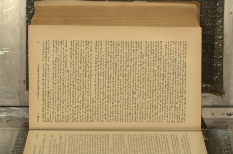 so named from its discoverer, is a yellowish white powder. Like ferrocyanide of potassium, it is a double cyanide of iron and potassium, but of different molecular ratio. As it appears in practice, it is apt to be greenish, owing probably to the presence of a little Prussian blue. An excess of sulphuric acid, or the use of concentrated acid, would endanger the production of hydrocyanic acid, as this is decomposed by strong sulphuric acid, with the formation of carbon monoxide (CO) and ammonium sulphate. The propor- tion of the acid should not exceed three-fourths of the weight of the ferrocyanide. In relation to the most convenient method of bringing the hydrocyanic acid to the standard strength, and to some other points in its preparation by the officinal formula, see Prof. Procter's paper, A. J. P., xix. 259. lu the U. S. process for obtaining hydrocyanic acid extemporaneously, the react- ing materials are single molecules respectively of cyanide of silver and hydrochloric acid. These, by double decomposition, generate hydrocyanic acid, which dissolves in the water, and chloride of silver, which subsides, and from which the acid is poured off when clear. (See Argenti Cyanidum?) The extemporaneous process is useful to country practitioners, because the acid will not generally keep. A por- tion of hydrocyanic acid, if purchased by a practitioner, may spoil on his hands before he has occasion to use it; but if he supply himself with cyanide of silver, he may readily at any moment prepare a small portion of the acid, by following the directions of the formula. It will be observed that a change has been made in the process of the Pharma- copoeia of 1880, in the substitution of diluted alcohol for the distilled water formerly used as the solvent for the hydrocyanic acid. This is in acc-ordance with the views of Gault and others, who assert that greater stability is thus secured. Another process for obtaining medicinal hydrocyanic acid, proposed by Dr. Gark, and adopted by Mr. Laming, is by the reaction of tartaric acid on cyanide of potas- sium in solution. Laming's formula is as follows. Dissolve twenty-two grains of the cyanide in six fluidrachms of distilled water, and add fifty grains of crystallized tartaric acid, dissolved in three fluidrachms of rectified spirit Crystallized bitar- trate of potassium precipitates, and each fluidrachm of the clear decanted liquor contains one grain of pure hydrocyanic acid. Dr. Pereira considered this process to have several advantages, but very properly objected to it on account of the trouble and expense of obtaining the cyanide of potassium pure, and its liability to undergo spontaneous decomposition. (See PotatsU Cyanidum.) This difficulty may, accord- ing to Mr. B. S. Proctor, be remedied by substituting the double cyanide of zine and potassium, a cheap and stable salt, which even in solution may be kept without change almost indefinitely. He proposes the following formula as yielding an acid of officinal strength. Water 1 ounce; cyanide of zinc and potassium 22 grains; tartaric acid 40 grains. Dissolve the cyanide in water, add the acid, and allow the precipitate to subside; decant the clear liquid. {P.J. Tr., Sept. 1874.) The processes, thus far given, are intended to furnish a dilute hydrocyanic acid for medicinal purposes. The methods of obtaining the anhydrous acid are different. Vauquelin's process for the anhydrous acid is to pass a current of hydrosulphuric acid gas over cyanide of mercury contained in a glass tube, connected with a re- ceiver kept cold by a freezing mixture of ice and salt. The first third only of the tube is filled with cyanide; the remaining two-thirds being occupied, half with car- bonate of lead, and half with chloride of calcium; the carbonate being intended to detain the hydrosulphuric acid gas, the chloride to separate water. The process of Wbhler for the anhydrous acid is the following. The cyanide of potassium selected is a black cyanide, formed by fusing together, in a covered cruci- ble, 8 parts of dry ferrocyanide, 3 of ignited cream of tartar, and 1 of charcoal in fine powder. The cyanide, while still warm, is exhausted by 6 parts of water; and the clear solution, placed in a retort, is decomposed by cold diluted sulphuric acid, gradually added. The hydrocyanic acid is condensed first in a U-tube, containing chloride of calcium and surrounded with ice-cold water, and afterwards in a small bottle, connected with the U-tube by a narrow tube, and immersed up to the neck in a mixture of ice and salt. After the acid has been condensed and dehydrated ia