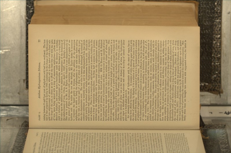 taining between 8 and 9 per cent, of anhydrous acid, had been swallowed. The best test is that proposed by Liebig in 1847, consisting in the change of the hydrocyanic acid into sulphocjanate of ammonium, which salt is then tested with a ferric salt. Two drops of the acid, so dilute as not to afford the least blue tint with the salts of iron, upon being mixed with a drop of ammonium sulphydrate (yellow from dissolved sulphur), and heated upon a watch-glass until the mixture is colorless, yield a solution of sulphocyanate of ammonium, which becomes of a deep blood- red color upon the addition of ferric sulphate, in consequence of the formation of the sulphocyanate of iron. {Chem. Gaz., April 1, 1847; from Liebig's Annalen.) This test is praised by Mr. A. S. Taylor, who found it to act characteristically on two grains of dilute hydrocyanic acid, containing only l-3930th of a grain of an- hydrous acid. To render the test thus delicate, Mr. Taylor deems it nece.«sary to evaporate the liquid gently to dryness, after the addition of the ammonium sulphydrate, in order to bring the sulphocyanate to the solid state before adding the iron test, a fractional part of a drop of which will commonly suffice to pro- duce the characteristic color. The red color is instantly discharged by solution of corrosive sublimate or mercuric nitrate, and is thus distinguished from that which might possibly be produced under similar circumstances by acetic acid. Should the acid be mixed with organic matters, Mr. Taylor proposes a modification of Liebig's test as follows. Place it in a watch-glass, and invert over it another, holding in the centre a drop of ammonium sulphydrate. In from half a minute to ten minutes, without heat, the sulphydrate will be converted into the sulphocyanate of ammo- nium ; and upon removing the upper glass, and evaporating its contents to dryness, the iron test will produce the blood-red color. MM. 0. Henry and E. Humbert have proposed, as a test of hydrocyanic acid, first to convert it into cyanide of silver by distilling the suspected matters into a dilute solution of nitrate of silver, and then to decompose the cyanide by iodine, so as to form iodide of cyanogen. The dried cyanide is added to half its estimated weight of pure iodine, contained in a test tube. Upon the application of a gentle heat, iodide of cyanogen is formed, and characteristic crystals of it are deposited on the cool surface of the tube. (Journ. de Pharm., 1857, p. 173.) Prof. Wormley (^Micro-Chemistry of Poisons, p. 186) con- siders the nitrate of silver test as the most delicate of all when the hydrocyanic acid vapor is distilled from a mixture and received in a drop of nitrate of silver placed in a watch-glass above it. An extremely sensitive test of hydrocyanic acid, in the state of vapor, has re- cently been offered by Schonbein. It consists of white filtering paper imbued with the resin of guaiacum, by dipping it in a solution of 3 parts of the resin in 150 of alcohol, and then drying. At the moment of use it is to be moistened with a solution of sulphate of copper containing 1 part in 500 of water. If now brought into contact with hydrocyanic acid, whether dissolved in water or diffused in the air in the form of vapor, it instantly becomes blue. According to Schonbein, it will change color in air containing only a forty-millionth part of hydrocyanic acid. (See A. J. P., 1869, p. 174.) The test cannot, however, be relied on, since a similar reaction is yielded by numerous other substances, such as nitrous, nitric, and hydrochloric acids, chlorine, bromine, iodine, ammonia, dilute sulphuric acid, chromic acid, bi- chromate of potassium, etc. The pnper should be exposed to a current of air, drawn through the suspected liquid, and, if indications be yielded, distillation practised to get the volatile acid in a state of sufficient purity to be submitted to the sulphur- iron test. This, as performed by Almcn and Strieve, consists in adding ammo- nium sulphide, to form the sulphocyanate; converting this into the non-volatile sulphocyanate of potassium by the addition of a few drops of liquor potassae; then evaporating nearly or quite to dryness ; adding a few drops of water, acidulated with hydrochloric acid, and finally adding a drop or two of sesquichloride of iron, when the blood red of the sulphocyanate will be developed. {Boston Med. and Surg. Journ., July, 1873.) Another test, which was proposed by Schonbein, and which was found to be exceedingly delicate by M. Biichner, is dependent upon the power prussic acid has of preventing the catalytic action of the red blood corpuscles. Nor- mally, when these are brought into contact with oxygenated water, the latter is