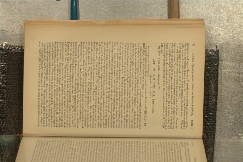 decomposed and oxygen liberated; if prussic acid be present, no oxygen is set free, but the mixture becomes of a deep brown color. In this way Biichner recognized 5 milligrammes of the anhydrous acid in 600 grammes of blood and water. This test is not applicable to old blood. {A. J. P., Sept. 1869.) A very delicate test recently proposed for prussic acid is as follows. About one- half centigramme (2 grains) of aramonio-ferrous sulphate (or other pure ferrous salt), and the same quantity of uranic nitrate are dissolved in 50 C.c. of water, and 1 C.c, of tills test liquid is placed in a porcelain dish. On now adding a drop of a liquid containing the smallest quantity of prussic acid, a gray purple color or a distinct purple precipitate is produced. (M. Carey Lea, Amer. Joum. of Sci. [3], ix. 121-123.) Off. Prep. Vapor Acidi Hydrocyanici, Br. ACIDUM LACTICUM. U.S. Lactic Acid. (Xg'l-DUM lXc'ti-com.) Aoide lactique, Fr.; Milchsaure, O. •' A liquid composed of 75 per cent, of absolute Lactic Acid [HC3 H. O3; 90— HOCs H5O. ; 90] and 25 per cent, of water. U. S. Lactic acid was discovered by Scheele. It exists in sour milk, and has been found in a number of the secretions, including the healthy gastric juice, in which its pres- ence has been incontestably proved by Bernard and Barreswil. Liebig has shown that a variety of lactic (sarcolactic) acid exists in the juice of flesh. It has been detected by Prof Wittstein in the vegetable kingdom, especially in the peduncles of Solanum Dulcamara, and the liquid which oozes from freshly-cut vine branches. It is a product of the viscous or lactic fermentation of rice-water, or of the juices of the beet, turnip, and carrot. Indeed, it is formed whenever sugar in solution, of whatever kind, is placed in contact with an alkaline or earthy carbonate, in pres- ence of a special ferment, as, for example, the casein of milk, or cheese which con- tains it. Pasteur has demonstrated that the lactic acid fermentation, like the vinous, is accompanied with the growth of a peculiar microscopic plant or mycoderm, which he is disposed to consider as the real agent of the changes produced. This fermen- tation is attended with the production not only of lactic acid, but of other substances also, and among them, a peculiar gum-like substance in abundance, which, first noticed by Kirchof, has been isolated in a pure state by Briining. Though similar to arabin and dextrin, with the formula CgHj^Oj, it Ls not exactly identical with either. (See Chem. Gaz., 1858, p. 197.) The lactic acid of fermentation is one of three isomeric acids known by the common name of lactic acid. As all three have been obtained synthetically, their structural formulas are known. Their oxidation prod- ucts are also different. They are : 1. The ordinary officinal acid, known chemically as ethylidene-lactic acid ; 2, Ethylenelactic acid, which with a right-rotating modi- fication of the ordinary lactic acid makes up what is called sarcolactic acid extracted from muscular juice ; 3. Hydracrylic acid, as yet only obtained syrtthetically. Preparation. Lactic acid may be obtained by the following process, which was recommended by M. Louradour as the first step in preparing lactate of iron. Fer- ment whey by keeping it at a temperature between 21*1° C. (70° F.) and 26-6° C (80° F.), whereby it becomes charged with a considerable quantity of lactic acid. Evaporate the liquor to one-third of its bulk, decant and filter, and then saturate with milk of lime. This converts the lactic acid into lactate of calcium, which remains in solution, and throws down a precipitate, consisting principally of phos- phate of calcium. The liquor is filtered again, and precipitated by oxalic acid, which throws down the lime as oxalate of calcium, and sets free the lactic acid. By a new filtration a solution of lactic acid is obtained, containing lactose (sugar of milk) and certain salts. From these it may be purified by concentrating it to a syrupy consistence, and treating it with alcohol, which dissolves the acid, and pre- cipitates the lactose and foreign salts. The solution is filtered, and the lactic acid is obtained pure by distilling off the alcohol. Wackenroder's method is to mix 10 parts of skimmed milk, 2-5 of milk sugar, 2 of chalk, and 20 of water, to digest at about 23-8° C. (75° F.) for a month, or till the chalk is dissolved, then to express,