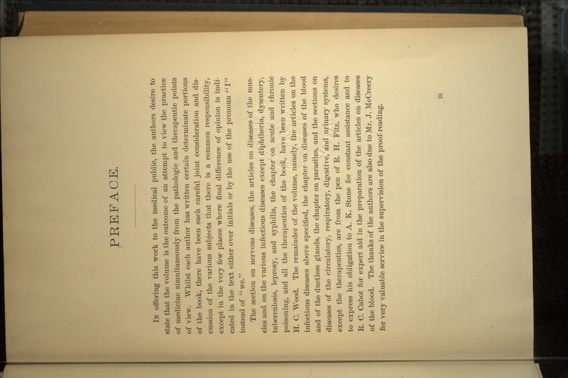 PREFACE. IN offering this work to the medical public, the authors desire to state that the volume is the outcome of an attempt to view the practice of medicine simultaneously from the pathologic and therapeutic points of view. Whilst each author has written certain determinate portions of the book, there have been such careful joint consideration and dis- cussion of the various subjects that there is a common responsibility, except in the very few places where final difference of opinion is indi- cated in the text either over initials or by the use of the pronoun I instead of we. The section on nervous diseases, the articles on diseases of the mus- cles and on the various infectious diseases except diphtheria, dysentery, tuberculosis, leprosy, and syphilis, the chapter on acute and chronic poisoning, and all the therapeutics of the bopk, have been written by H. C. Wood. The remainder of the volume, namely, the articles on the infectious diseases above specified, the chapter on diseases of the blood and of the ductless glands, the chapter on parasites, and the sections on diseases of the circulatory, respiratory, digestive, and urinary systems, except the therapeutics, are from the pen of E. H. Fitz, who desires to express his obligation to A. K. Stone for constant assistance and to E. C. Cabot for expert aid in the preparation of the articles on diseases of the blood. The thanks of the authors are also due to Mr. J. McCreery for very valuable service in the supervision of the proof-reading.