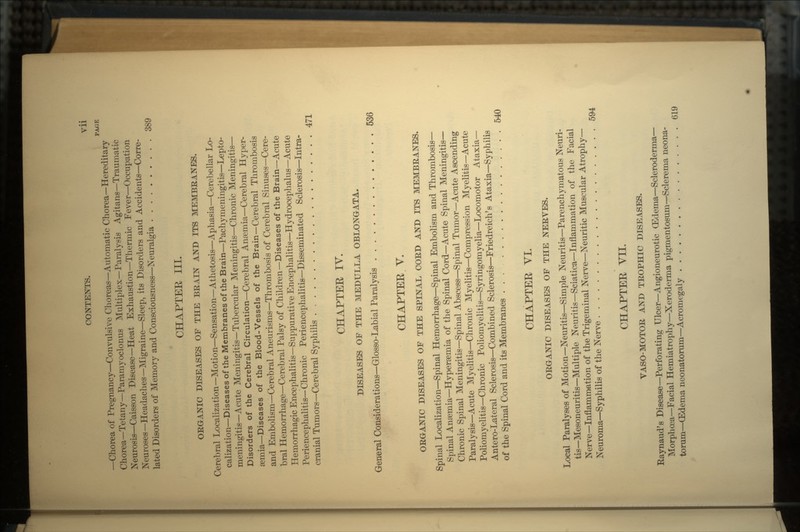 PACE —Chorea of Pregnancy—Convulsive Choreas—Automatic Chorea—Hereditary Chorea—Tetany—Paramyoclonus Multiplex—Paralysis Agitans—Traumatic Neurosis—Caisson Disease—Heat Exhaustion—Thermic Fever—Occupation Neuroses—Headaches—Migraine—Sleep, its Disorders and Accidents—Corre- lated Disorders of Memory and Consciousness—Neuralgia 389 CHAPTER III. ORGANIC DISEASES OF THE BRAIN AND ITS MEMBRANES. Cerebral Localization—Motion—Sensation—Athetosis—Aphasia—Cerebellar Lo- calization—Diseases of the Membranes of the Brain—Pachymeningitis—Lepto- meningitis—Acute Meningitis—Tubercular Meningitis—Chronic Meningitis— Disorders of the Cerebral Circulation—Cerebral Amemia—Cerebral Hyper- semia—Diseases of the Blood-Vessels of the Brain—Cerebral Thrombosis and Embolism—Cerebral Aneurisms—Thrombosis of Cerebral Sinuses—Cere- bral Hemorrhage—Cerebral Palsy of Children—Diseases of the Brain—Acute Hemorrhagic Encephalitis—Suppurative Encephalitis—Hydrocephalus—Acute Periencephalitis— Chronic Periencephalitis—Disseminated Sclerosis—Intra- cranial Tumors—Cerebral Syphilis 471 CHAPTER IV. DISEASES OF THE MEDULLA OBLONGATA. General Considerations—Glosso-Labial Paralysis 536 CHAPTER Y. ORGANIC DISEASES OF THE SPINAL CORD AND ITS MEMBRANES. Spinal Localization—Spinal Hemorrhage—Spinal Embolism and Thrombosis— Spinal Anaemia—Hypersemia of the Spinal Cord—Acute Spinal Meningitis— Chronic Spinal Meningitis—Spinal Abscess—Spinal Tumor—Acute Ascending Paralysis—Acute Myelitis—Chronic Myelitis—Compression Myelitis—Acute Poliomyelitis—Chronic Poliomyelitis—Syringomyelia—Locomotor Ataxia— Antero-Lateral Sclerosis—Combined Sclerosis—Friedreich's Ataxia—Syphilis of the Spinal Cord and its Membranes ... 540 CHAPTER VI. ORGANIC DISEASES OF THE NERVES. Local Paralyses of Motion—Neuritis—Simple Neuritis—Parenchymatous Neuri- tis—Mesoneuritis—Multiple Neuritis—Sciatica—Inflammation of the Facial Nerve—Inflammation of the Trigeminal Nerve—Neuritic Muscular Atrophy— Neuroma—Syphilis of the Nerve 594 CHAPTER VII. VASO-MOTOR AND TROPHIC DISEASES. Raynaud's Disease—Perforating Ulcer—Angioneurotic (Edema—Scleroderma— Morphoea—Facial Hemiatrophy—Xeroderma pigmentosum—Sclerema neona- torum—(Edema neonatorum—Acromegaly 619