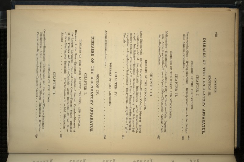 SECTION III. DISEASES OF THE CIRCULATORY APPARATUS. CHAPTEE I. DISEASES OF THE PERICARDIUM. PAGE Pneumopericardium—Hydropericardium—Hsemopericardium—Acute Pericar- ditis—Chronic Pericarditis 628 CHAPTEE II. DISEASES OF THE HEART AND MYOCARDIUM. Malformation—Hypertrophy—Dilatation—Fatty Infiltration—Fatty Degenera- tion—Acute Myocarditis—Chronic Myocarditis—Thrombosis—Cardiac Aneu- rism—Rupture—Tumors . 637 CHAPTEE III. DISEASES OF THE ENDOCARDIUM. Acute Endocarditis—Chronic Endocarditis—Chronic Valvular Diseases—Mitral Insufficiency—Mitral Stenosis—Aortic Insufficiency—Aortic Stenosis—Tri- cuspid Insufficiency — Tricuspid Stenosis—Pulmonary Insufficiency — Pul- monary Stenosis—Treatment of Chronic Heart Disease—Cardiac Neuroses— Palpitation — Irregularity—Tachycardia—Brady cardia—Arhy thmia— Angina Pectoris 651 CHAPTEE IV. DISEASES OF THE ARTERIES. Arterio-Sclerosis—Aneurism 686 SECTION IV. DISEASES OF THE RESPIRATORY APPARATUS. CHAPTEE I. DISEASES OF THE NOSE, LARYNX, TRACHEA, AND BRONCHI. Diseases of the Nose—Epistaxis—Rhinitis—Autumnal Catarrh—Diseases of the Larynx—Laryngitis—True and False Croup—Tumors—Spasm—Diseases of the Trachea and Bronchi—Trachitis—Acute Bronchitis—Chronic Bron- chitis — Membranous Bronchitis — Bronchiectasis — Bronchial Obstruction — Asthma . - 700 CHAPTEE II. DISEASES OF THE LUNGS. Congestion—Haemoptysis—Thrombosis and Embolism—(Edema—Atelectasis— Emphysema—Acute Pneumonia—Chronic Fibrous Pneumonia—Broncho- Pneumonia—Gangrene—Abscess—Tumors—Cancer 730