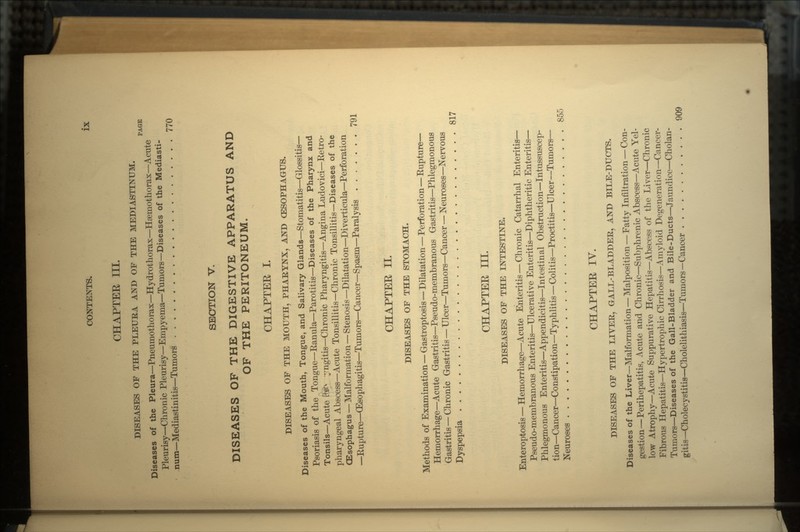 CHAPTER III. DISEASES OF THE PLEURA AND OF THE MEDIASTINUM. PAGE Diseases of the Pleura—Pneumothorax—Hydrothorax—Hsemothorax—Acute Pleurisy—Chronic Pleurisy—Empyema—Tumors—Diseases of the Mediasti- num—Mediastinitis—Tumors 770 SECTION V. DISEASES OF THE DIGESTIVE APPARATUS AND OF THE PERITONEUM. CHAPTER I. DISEASES OF THE MOUTH, PHARYNX, AND CESOPHAGUS. Diseases of the Mouth, Tongue, and Salivary Glands—Stomatitis—Glossitis— Psoriasis of the Tongue—Ranula—Parotitis—Diseases of the Pharynx and Tonsils—Acute fev yngitis—Chronic Pharyngitis—Angina Ludovici—Retro- pharyngeal Abscess—Acute Tonsillitis—Chronic Tonsillitis—Diseases of the QEsophagus — Malformation — Stenosis —Dilatation—Diverticula—Perforation —Rupture—(Esophagitis—Tumors—Cancer—Spasm—Paralysis 791 CHAPTEE II. DISEASES OF THE STOMACH. Methods of Examination — Gastroptosis — Dilatation — Perforation — Rupture— Hemorrh age—Acute Gastritis—Pseudo-membranous Gastritis—Phlegmonous Gastritis — Chronic Gastritis — Ulcer—Tumors—Cancer — Neuroses—Nervous Dyspepsia 817 CHAPTEE III. DISEASES OF THE INTESTINE. Enteroptosis — Hemorrhage—Acute Enteritis — Chronic Catarrhal Enteritis— Pseudo-membranous Enteritis—Ulcerative Enteritis—Diphtheritic Enteritis— Phlegmonous Enteritis—Appendicitis—Intestin al Obstruction—Intussuscep- tion—Cancer—Constipation—Typhlitis—Colitis—Proctitis—Ulcer —Tumors— Neuroses 855 CHAPTEE IV. DISEASES OF THE LIVER, GALL-BLADDER, AND BILE-DUCTS. Diseases of the Liver—Malformation — Malposition — Fatty Infiltration — Con- gestion— Perihepatitis, Acute and Chronic—Subphrenic Abscess—Acute Yel- low Atrophy—Acute Suppurative Hepatitis—Abscess of the Liver—Chronic Fibrous Hepatitis—Hypertrophic Cirrhosis—Amyloid Degeneration—Cancer- Tumors—Diseases of the Gall-Bladder and Bile-Ducts—Jaundice—Cholan- gitis—Cholecystitis—Cholelithiasis—Tumors—Cancer 909