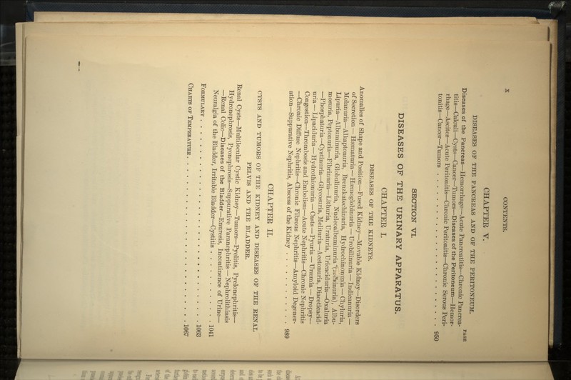 CHAPTEE V. DISEASES OF THE PANCREAS AND OF THE PERITONEUM. PAGE Diseases of the Pancreas—Hemorrhage—Acute Pancreatitis—Chronic Pancrea- titis—Calculi—Cysts—Cancer—Tumors—Diseases of the Peritoneum—Hemor- rhage—Ascites—Acute Peritonitis—Chronic Peritonitis—Chronic Serous Peri- tonitis—Cancer—Tumors 950 SECTION VI. DISEASES OF THE URINARY APPARATUS. CHAPTEE I. DISEASES OF THE KIDNEYS. Anomalies of Shape and Position—Fused Kidney—Movable Kidney—Disorders of Secretion — Hsematuria—Hsemoglobinuria — Urobilinuria — Indicanuria — Melanuria—Alkaptonuria, Brenzkatechinuria, Hydrochinoninia — Chyluria, Lipuria—Albuminuria, Globulinuria, NucleoalbuminuriaXr.r2?Kinuria), Albu- mosuria, Peptonuria—Fibrinuria—Lithuria, Uraturia, Uricaciduria—Oxaluria —Phosphaturia—Cystinuria—Glycosuria, Melituria—Acetonuria, Diaceticacid- uria — Lipaciduria — Hydrothionuria — Casts—Pyuria — Uraemia — Dropsy— Congestion—Thrombosis and Embolism—Acute Nephritis—Chronic Nephritis —Chronic Diffuse Nephritis—Chronic Fibrous Nephritis—Amyloid Degener- ation—Suppurative Nephritis, Abscess of the Kidney 989 CHAPTEE II. CYSTS AND TUMORS OF THE KIDNEY AND DISEASES OF THE RENAL PELVIS AND THE BLADDER. Eenal Cysts—Multilocular Cystic Kidney—Tumors—Pyelitis, Pyelonephritis— Hydronephrosis, Pyonephrosis—Suppurative Paranephritis — Nephrolithiasis —Renal Colic—Diseases of the Bladder—Enuresis, Incontinence of Urine— Neuralgia of the Bladder, Irritable Bladder—Cystitis 1041 FORMULARY 1063 CHARTS OP TEMPERATURE 1067