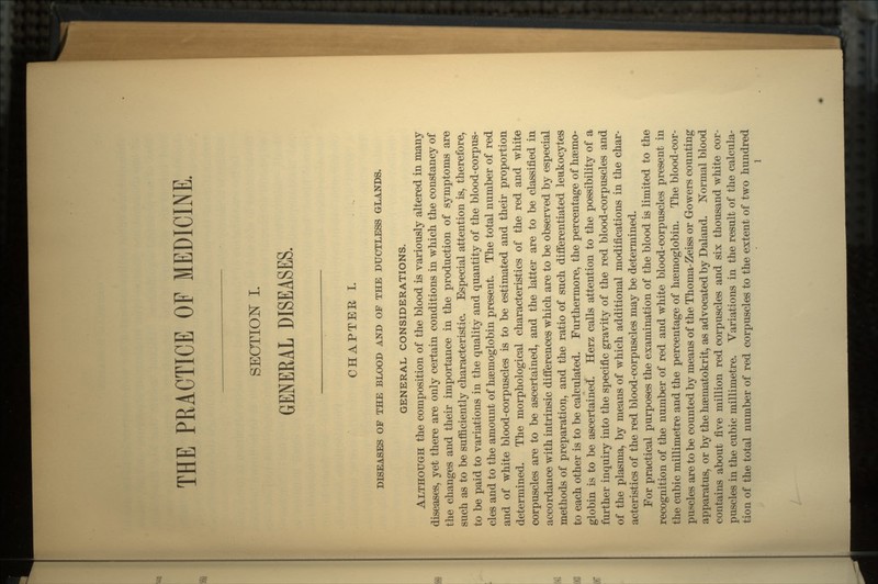 THE PRACTICE OF MEDICINE. SECTION L GENERAL DISEASES. CHAPTEE I. DISEASES OF THE BLOOD AND OF THE DUCTLESS GLANDS. GENERAL CONSIDERATIONS. ALTHOUGH the composition of the blood is variously altered in many diseases, yet there are only certain conditions in which the constancy of the changes and their importance in the production of symptoms are such as to be sufficiently characteristic. Especial attention is, therefore, to be paid to variations in the quality and quantity of the blood-corpus- cles and to the amount of haemoglobin present. The total number of red and of white blood-corpuscles is to be estimated and their proportion determined. The morphological characteristics of the red and white corpuscles are to be ascertained, and the latter are to be classified in accordance with intrinsic differences which are to be observed by especial methods of preparation, and the ratio of such differentiated leukocytes to each other is to be calculated. Furthermore, the percentage of haemo- globin is to be ascertained. Herz calls attention to the possibility of a further inquiry into the specific gravity of the red blood-corpuscles and of the plasma, by means of which additional modifications in the char- acteristics of the red blood-corpuscles may be determined. For practical purposes the examination of the blood is limited to the recognition of the number of red and white blood-corpuscles present in the cubic millimetre and the percentage of haemoglobin. The blood-cor- puscles are to be counted by means of the Thorna-Zeiss or Gowers counting apparatus, or by the haematokrit, as advocated by Daland. Normal blood contains about five million red corpuscles and six thousand white cor- puscles in the cubic millimetre. Variations in the result of the calcula- tion of the total number of red corpuscles to the extent of two hundred