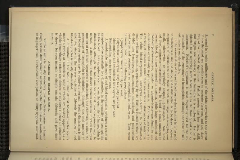 thousand in a cubic millimetre and of the white corpuscles to the extent of one thousand are possible even to accurate observers, and are, there- fore, of no practical significance. Daland asserts that less time, skill, and fatigue are necessary if the haematokrit is employed. Its use is objected to as requiring more blood, a cut in the thumb, and a bulky instrument. Fleischers apparatus is most frequently used for the de- termination of the percentage of haemoglobin, although the value of such estimates is merely relative. In the examination of the red blood-corpuscles attention is to be paid to variations in size and shape, and a distinction is to be drawn between corpuscles of normal size and those which are large,—macrocytes,—or small,—microcytes,—or irregularly shaped,—poikilocytes. Nucleated red blood-corpuscles—normoblasts—may be found in small numbers in normal blood, but are increased in anaemia, while large nucleated red blood-corpuscles—-macro-, megalo-, or giganto-blasts—are found to any considerable extent only in pernicious anaemia. Poikilocytosis occurs in a variety of diseases in which there are serious disturbances of nutrition. The white blood-corpuscles,—leukocytes,—according to peculiarities made evident by staining, especially by the Ehrlich-Biondi method, are divided into lymphocytes, mononuclear, transitional, and polynuclear leukocytes, and eosinophiles or eosinophilous leukocytes. They occur in normal blood in the following proportions : Lymphocytes, twenty to thirty per cent. Polynuclear leukocytes, sixty to eighty per cent. Mononuclear and transitional leukocytes, six per cent. Eosinophiles, two to four per cent. A considerable deficiency of red blood-corpuscles produces a series of symptoms due essentially to a diminution in the quantity of haemoglobin in the blood. Like symptoms occur when the quantity of haemoglobin is diminished, although the total number of red blood-corpuscles may be normal. A distinction is thus drawn between anaemias, in which the total number of red blood-corpuscles is diminished, and chlorosis, in which the percentage of haemoglobin is diminished, although the, total number of red blood-corpuscles may be relatively normal. Such a distinction is not absolute, since in the severer varieties of chlorosis the number of red blood-corpuscles is usually diminished. A diminution in the total number of red blood-corpuscles occurs under a variety of conditions, some of which are readily apparent, as a visible hemorrhage ; others are obscure or unknown : hence a distinction is drawn between anaemia or simple anaemia, chlorosis, and pernicious anaemia. ANEMIA OR SIMPLE ANEMIA. Simple anaemia is usually secondary to some obvious cause, as hemor- rhage, serious disturbance of nutrition (whether from disease, insufficient or improper food, unwholesome occupation, or faulty hygienic surround-